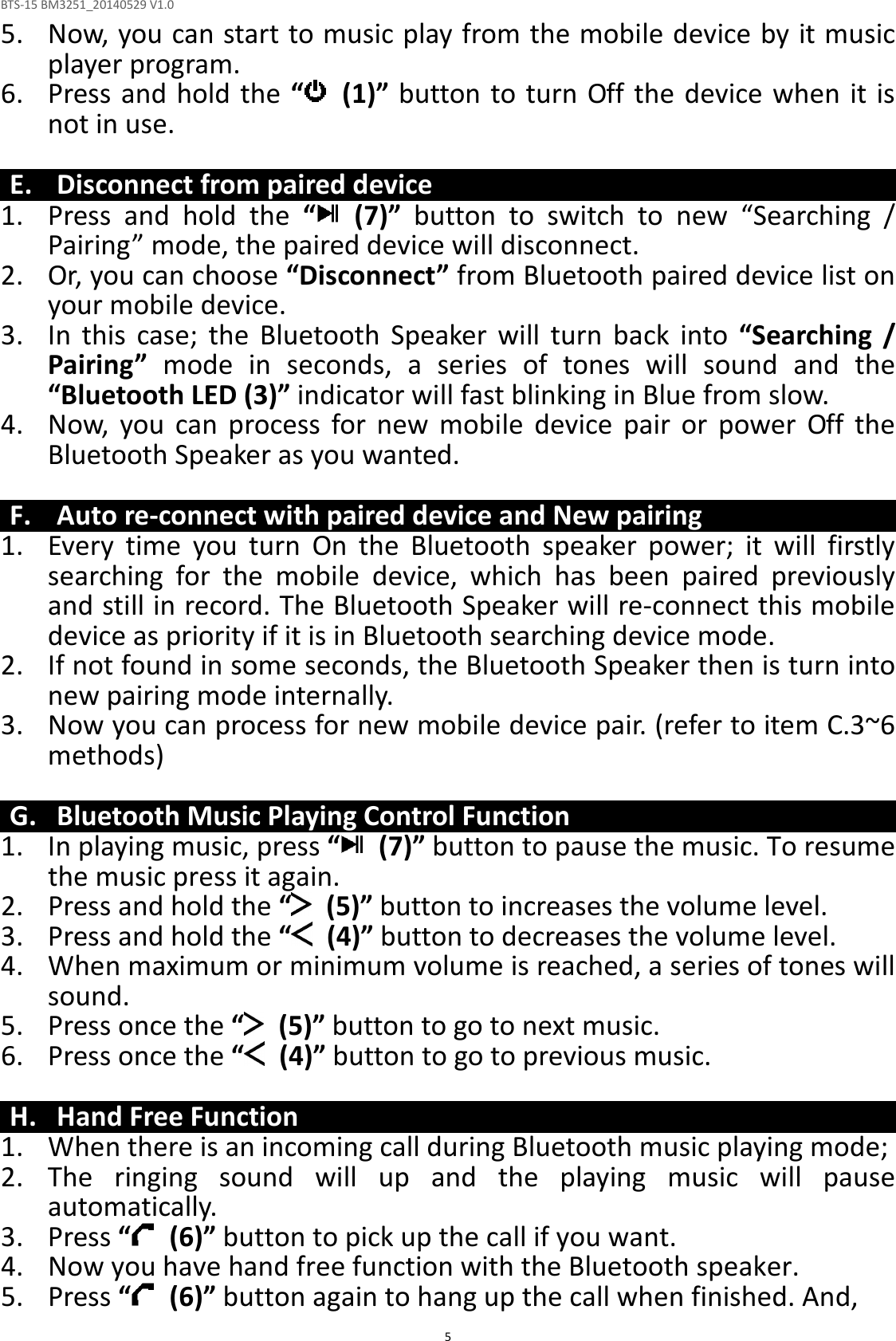 BTS-15 BM3251_20140529 V1.0  55. Now, you can start to music play from the mobile device by it music player program. 6. Press and hold the “   (1)” button to turn Off the  device when it is not in use.  E. Disconnect from paired device 1. Press  and  hold  the  “   (7)”  button  to  switch  to  new  “Searching  / Pairing” mode, the paired device will disconnect. 2. Or, you can choose “Disconnect” from Bluetooth paired device list on your mobile device. 3. In  this  case;  the  Bluetooth  Speaker  will  turn  back  into  “Searching  / Pairing”  mode  in  seconds,  a  series  of  tones  will  sound  and  the “Bluetooth LED (3)” indicator will fast blinking in Blue from slow. 4. Now,  you  can  process  for  new  mobile  device  pair  or  power  Off  the Bluetooth Speaker as you wanted.  F. Auto re-connect with paired device and New pairing 1. Every  time  you  turn  On  the  Bluetooth  speaker  power;  it  will  firstly searching  for  the  mobile  device,  which  has  been  paired  previously and still in record. The Bluetooth Speaker will re-connect this mobile device as priority if it is in Bluetooth searching device mode.   2. If not found in some seconds, the Bluetooth Speaker then is turn into new pairing mode internally. 3. Now you can process for new mobile device pair. (refer to item C.3~6 methods)  G. Bluetooth Music Playing Control Function 1. In playing music, press “   (7)” button to pause the music. To resume the music press it again. 2. Press and hold the “   (5)” button to increases the volume level. 3. Press and hold the “   (4)” button to decreases the volume level. 4. When maximum or minimum volume is reached, a series of tones will sound. 5. Press once the “   (5)” button to go to next music. 6. Press once the “   (4)” button to go to previous music.  H. Hand Free Function 1. When there is an incoming call during Bluetooth music playing mode; 2. The  ringing  sound  will  up  and  the  playing  music  will  pause automatically. 3. Press “  (6)” button to pick up the call if you want. 4. Now you have hand free function with the Bluetooth speaker. 5. Press “   (6)” button again to hang up the call when finished. And, 