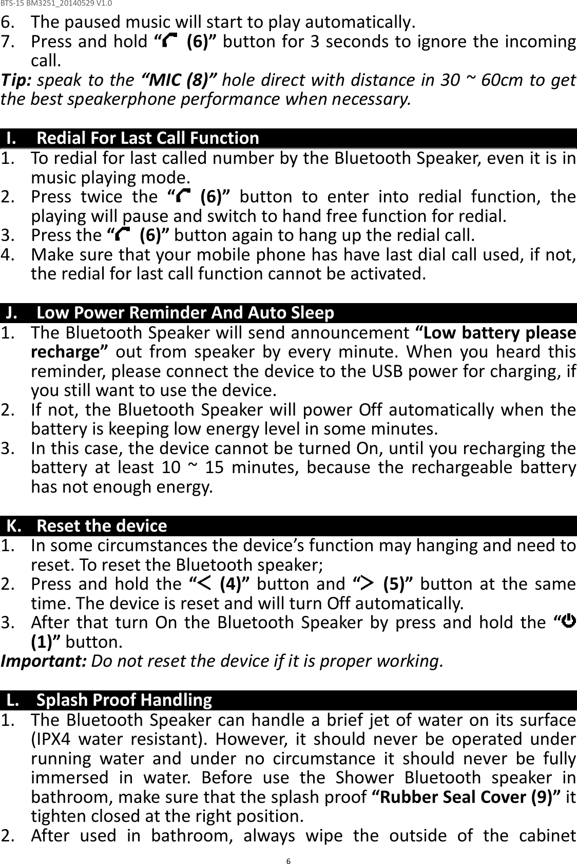 BTS-15 BM3251_20140529 V1.0  66. The paused music will start to play automatically. 7. Press and hold “   (6)” button for 3 seconds to ignore the incoming call.   Tip: speak to the “MIC (8)” hole direct with distance in 30 ~ 60cm to get the best speakerphone performance when necessary.  I. Redial For Last Call Function 1. To redial for last called number by the Bluetooth Speaker, even it is in music playing mode. 2. Press  twice  the  “   (6)”  button  to  enter  into  redial  function,  the playing will pause and switch to hand free function for redial. 3. Press the “   (6)” button again to hang up the redial call. 4. Make sure that your mobile phone has have last dial call used, if not, the redial for last call function cannot be activated.  J. Low Power Reminder And Auto Sleep 1. The Bluetooth Speaker will send announcement “Low battery please recharge”  out  from  speaker  by  every  minute.  When  you  heard  this reminder, please connect the device to the USB power for charging, if you still want to use the device. 2. If not, the Bluetooth Speaker will power Off automatically when the battery is keeping low energy level in some minutes. 3. In this case, the device cannot be turned On, until you recharging the battery  at  least  10  ~  15  minutes,  because  the  rechargeable  battery has not enough energy.  K. Reset the device 1. In some circumstances the device’s function may hanging and need to reset. To reset the Bluetooth speaker; 2. Press  and  hold  the  “   (4)”  button  and  “   (5)”  button  at  the  same time. The device is reset and will turn Off automatically.   3. After  that turn  On  the  Bluetooth  Speaker  by  press  and  hold  the  “  (1)” button. Important: Do not reset the device if it is proper working.  L. Splash Proof Handling 1. The Bluetooth Speaker can handle a brief jet of water on its surface (IPX4  water  resistant).  However,  it  should  never  be  operated  under running  water  and  under  no  circumstance  it  should  never  be  fully immersed  in  water.  Before  use  the  Shower  Bluetooth  speaker  in bathroom, make sure that the splash proof “Rubber Seal Cover (9)” it tighten closed at the right position. 2. After  used  in  bathroom,  always  wipe  the  outside  of  the  cabinet 