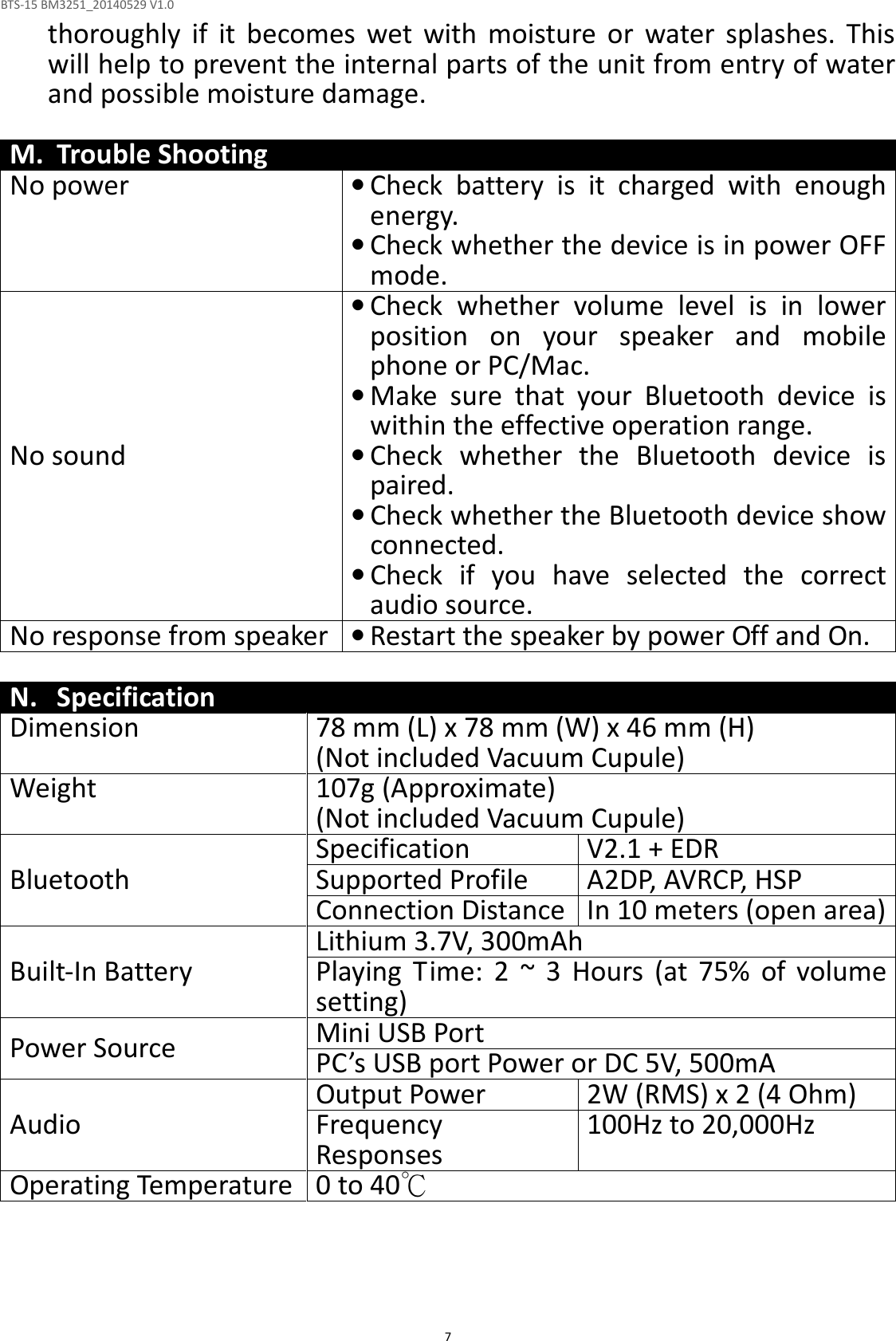 BTS-15 BM3251_20140529 V1.0  7thoroughly  if  it  becomes  wet  with  moisture  or  water  splashes.  This will help to prevent the internal parts of the unit from entry of water and possible moisture damage.  M. Trouble Shooting No power • Check  battery  is  it  charged  with  enough energy.   • Check whether the device is in power OFF mode. No sound • Check  whether  volume  level  is  in  lower position  on  your  speaker  and  mobile phone or PC/Mac. • Make  sure  that  your  Bluetooth  device  is within the effective operation range. • Check  whether  the  Bluetooth  device  is paired. • Check whether the Bluetooth device show connected. • Check  if  you  have  selected  the  correct audio source. No response from speaker • Restart the speaker by power Off and On.  N. Specification Dimension 78 mm (L) x 78 mm (W) x 46 mm (H) (Not included Vacuum Cupule) Weight 107g (Approximate)  (Not included Vacuum Cupule) Bluetooth Specification V2.1 + EDR Supported Profile A2DP, AVRCP, HSP Connection Distance In 10 meters (open area) Built-In Battery Lithium 3.7V, 300mAh Playing  Time: 2  ~  3 Hours  (at 75%  of  volume setting) Power Source Mini USB Port  PC’s USB port Power or DC 5V, 500mA Audio Output Power 2W (RMS) x 2 (4 Ohm) Frequency Responses  100Hz to 20,000Hz Operating Temperature 0 to 40℃     