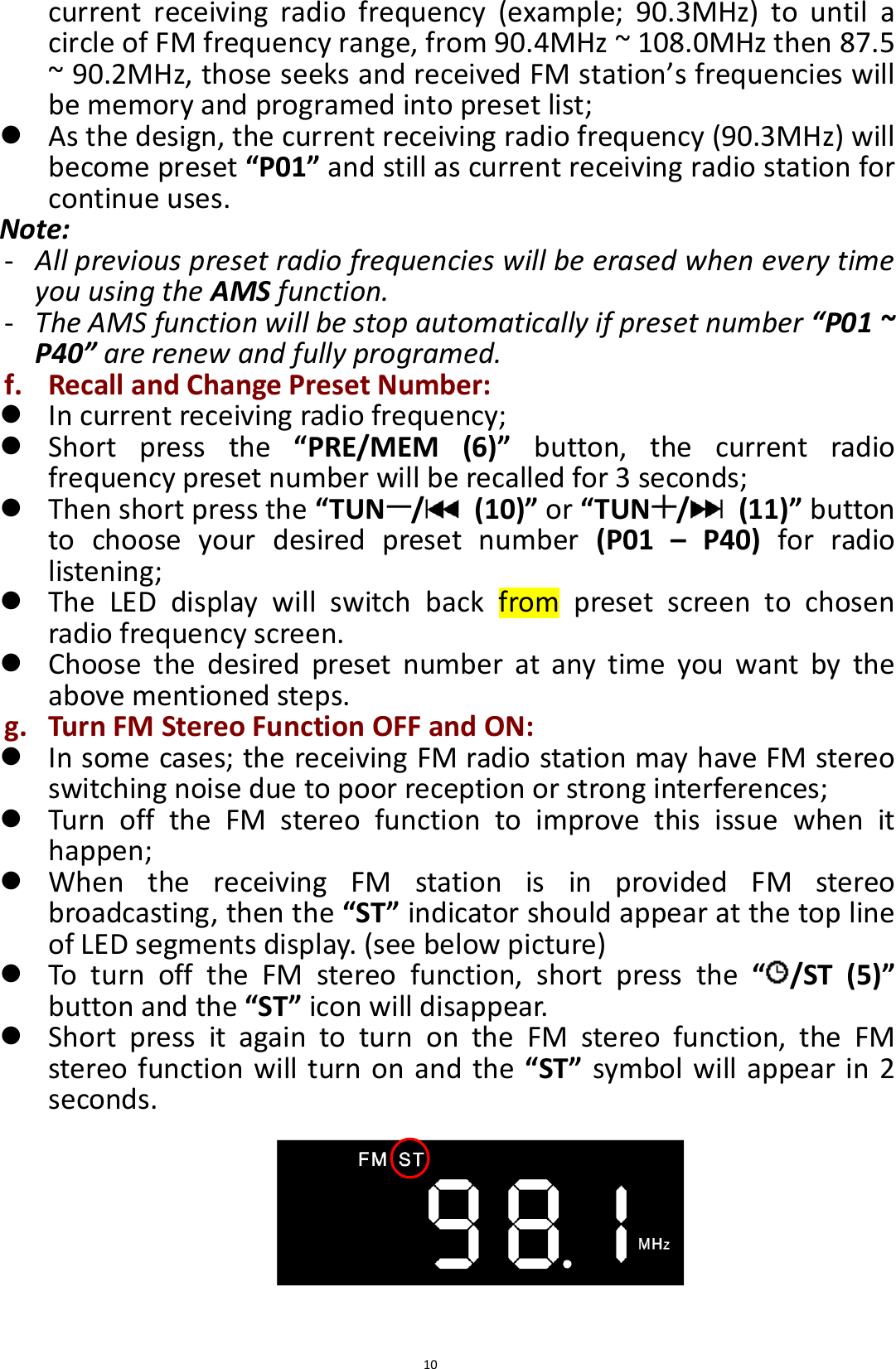  10 current  receiving  radio  frequency  (example;  90.3MHz)  to  until  a circle of FM frequency range, from 90.4MHz ~ 108.0MHz then 87.5 ~ 90.2MHz, those seeks and received FM station’s frequencies will be memory and programed into preset list;  As the design, the current receiving radio frequency (90.3MHz) will become preset “P01” and still as current receiving radio station for continue uses. Note: - All previous preset radio frequencies will be erased when every time you using the AMS function.   - The AMS function will be stop automatically if preset number “P01 ~ P40” are renew and fully programed. f. Recall and Change Preset Number:  In current receiving radio frequency;  Short  press  the  “PRE/MEM  (6)”  button,  the  current  radio frequency preset number will be recalled for 3 seconds;  Then short press the “TUN /   (10)” or “TUN /   (11)” button to  choose  your  desired  preset  number  (P01  –  P40)  for  radio listening;  The  LED  display  will  switch  back  from  preset  screen  to  chosen radio frequency screen.  Choose  the  desired  preset  number  at  any  time  you  want  by  the above mentioned steps. g. Turn FM Stereo Function OFF and ON:  In some cases; the receiving FM radio station may have FM stereo switching noise due to poor reception or strong interferences;  Turn  off  the  FM  stereo  function  to  improve  this  issue  when  it happen;  When  the  receiving  FM  station  is  in  provided  FM  stereo broadcasting, then the “ST” indicator should appear at the top line of LED segments display. (see below picture)  To  turn  off  the  FM  stereo  function,  short  press  the  “ /ST  (5)” button and the “ST” icon will disappear.  Short  press  it  again  to  turn  on  the  FM  stereo  function,  the  FM stereo function will turn on and the  “ST” symbol will appear in 2 seconds.        