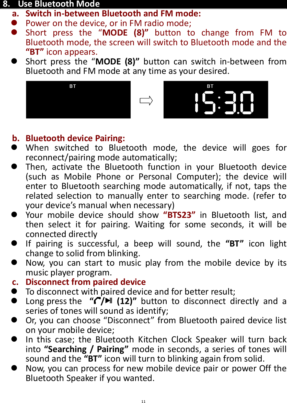  11   8. Use Bluetooth Mode a. Switch in-between Bluetooth and FM mode:  Power on the device, or in FM radio mode;  Short  press  the  “MODE  (8)”  button  to  change  from  FM  to Bluetooth mode, the screen will switch to Bluetooth mode and the “BT” icon appears.  Short  press  the  “MODE  (8)”  button  can  switch  in-between  from Bluetooth and FM mode at any time as your desired.       b. Bluetooth device Pairing:  When  switched  to  Bluetooth  mode,  the  device  will  goes  for reconnect/pairing mode automatically;  Then,  activate  the  Bluetooth  function  in  your  Bluetooth  device (such  as  Mobile  Phone  or  Personal  Computer);  the  device  will enter  to Bluetooth searching  mode automatically, if not, taps the related  selection  to  manually  enter  to  searching  mode.  (refer  to your device’s manual when necessary)    Your  mobile  device  should  show  “BTS23”  in  Bluetooth  list,  and then  select  it  for  pairing.  Waiting  for  some  seconds,  it  will  be connected directly     If  pairing  is  successful,  a  beep  will  sound,  the  “BT”  icon  light change to solid from blinking.    Now,  you  can  start  to  music  play  from  the  mobile  device  by  its music player program.   c. Disconnect from paired device  To disconnect with paired device and for better result;    Long press the   “/   (12)”  button  to  disconnect  directly  and  a series of tones will sound as identify;  Or, you can choose “Disconnect” from Bluetooth paired device list on your mobile device;    In  this  case;  the  Bluetooth  Kitchen  Clock  Speaker  will  turn  back into “Searching / Pairing” mode in seconds, a series of tones will sound and the “BT” icon will turn to blinking again from solid.    Now, you can process for new mobile device pair or power Off the Bluetooth Speaker if you wanted.  