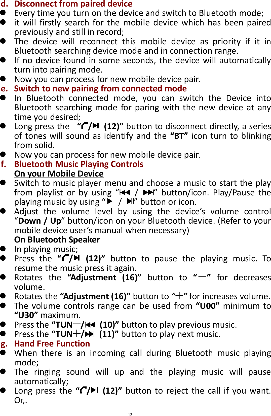  12 d. Disconnect from paired device  Every time you turn on the device and switch to Bluetooth mode;  it  will  firstly  search  for the  mobile  device  which  has  been  paired previously and still in record;  The  device  will  reconnect  this  mobile  device  as  priority  if  it  in Bluetooth searching device mode and in connection range.  If no device found in some seconds, the device will automatically turn into pairing mode.  Now you can process for new mobile device pair. e. Switch to new pairing from connected mode  In  Bluetooth  connected  mode,  you  can  switch  the  Device  into Bluetooth  searching  mode for paring  with  the new  device  at  any time you desired;    Long press the   “/   (12)” button to disconnect directly, a series of tones will sound as identify and the  “BT” icon turn to blinking from solid.  Now you can process for new mobile device pair.   f. Bluetooth Music Playing Controls On your Mobile Device  Switch to music player menu and choose a music to start the play from  playlist  or  by  using  “  /  ”  button/icon.  Play/Pause  the playing music by using “  /  ” button or icon.  Adjust  the  volume  level  by  using  the  device’s  volume  control “Down / Up” button/icon on your Bluetooth device. (Refer to your mobile device user’s manual when necessary) On Bluetooth Speaker  In playing music;  Press  the  “/   (12)”  button  to  pause  the  playing  music.  To resume the music press it again.  Rotates  the  “Adjustment  (16)”  button  to  “ ”  for  decreases volume.    Rotates the “Adjustment (16)” button to “ ” for increases volume.  The  volume  controls  range  can be  used from  “U00”  minimum  to “U30” maximum.  Press the “TUN /   (10)” button to play previous music.  Press the “TUN /   (11)” button to play next music. g. Hand Free Function  When  there  is  an  incoming  call  during  Bluetooth  music  playing mode;  The  ringing  sound  will  up  and  the  playing  music  will  pause automatically;  Long  press  the  “/   (12)”  button  to  reject  the  call  if  you  want. Or,. 