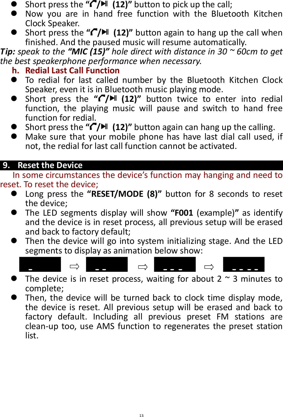  13  Short press the “/   (12)” button to pick up the call;  Now  you  are  in  hand  free  function  with  the  Bluetooth  Kitchen Clock Speaker.  Short press the “/   (12)” button again to hang up the call when finished. And the paused music will resume automatically. Tip: speak to the “MIC (15)” hole direct with distance in 30 ~ 60cm to get the best speakerphone performance when necessary. h. Redial Last Call Function  To  redial  for  last  called  number  by  the  Bluetooth  Kitchen  Clock Speaker, even it is in Bluetooth music playing mode.  Short  press  the  “/   (12)”  button  twice  to  enter  into  redial function,  the  playing  music  will  pause  and  switch  to  hand  free function for redial.  Short press the “/   (12)” button again can hang up the calling.  Make sure that your mobile phone  has have last dial call  used, if not, the redial for last call function cannot be activated.  9. Reset the Device In some circumstances the device’s function may hanging and need to reset. To reset the device;    Long  press  the “RESET/MODE  (8)”  button  for  8  seconds  to  reset the device;  The LED  segments display  will show  “F001 (example)” as identify and the device is in reset process, all previous setup will be erased and back to factory default;  Then the device will go into system initializing stage. And the LED segments to display as animation below show:    The device is in reset process, waiting for about 2 ~ 3 minutes to complete;  Then, the device will be  turned back to clock time display  mode, the device  is  reset. All previous  setup will  be erased and  back to factory  default.  Including  all  previous  preset  FM  stations  are clean-up too, use AMS function to regenerates the preset station list.        