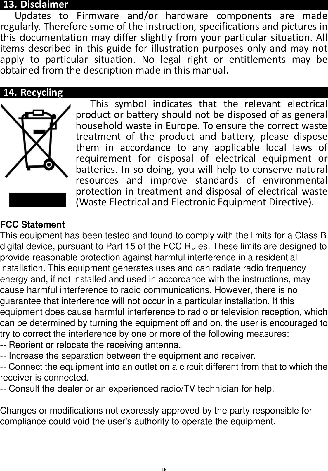 16  13. Disclaimer Updates  to  Firmware  and/or  hardware  components  are  made regularly. Therefore some of the instruction, specifications and pictures in this documentation may differ slightly from your particular situation. All items described in this guide for illustration purposes only and may not apply  to  particular  situation.  No  legal  right  or  entitlements  may  be obtained from the description made in this manual.  14. Recycling This  symbol  indicates  that  the  relevant  electrical product or battery should not be disposed of as general household waste in Europe. To ensure the correct waste treatment  of  the  product  and  battery,  please  dispose them  in  accordance  to  any  applicable  local  laws  of requirement  for  disposal  of  electrical  equipment  or batteries. In so doing, you will help to conserve natural resources  and  improve  standards  of  environmental protection in treatment and disposal of electrical waste (Waste Electrical and Electronic Equipment Directive).  FCC Statement This equipment has been tested and found to comply with the limits for a Class B digital device, pursuant to Part 15 of the FCC Rules. These limits are designed to provide reasonable protection against harmful interference in a residential installation. This equipment generates uses and can radiate radio frequency energy and, if not installed and used in accordance with the instructions, may cause harmful interference to radio communications. However, there is no guarantee that interference will not occur in a particular installation. If this equipment does cause harmful interference to radio or television reception, which can be determined by turning the equipment off and on, the user is encouraged to try to correct the interference by one or more of the following measures: -- Reorient or relocate the receiving antenna.    -- Increase the separation between the equipment and receiver.     -- Connect the equipment into an outlet on a circuit different from that to which the receiver is connected.    -- Consult the dealer or an experienced radio/TV technician for help.  Changes or modifications not expressly approved by the party responsible for compliance could void the user&apos;s authority to operate the equipment.  