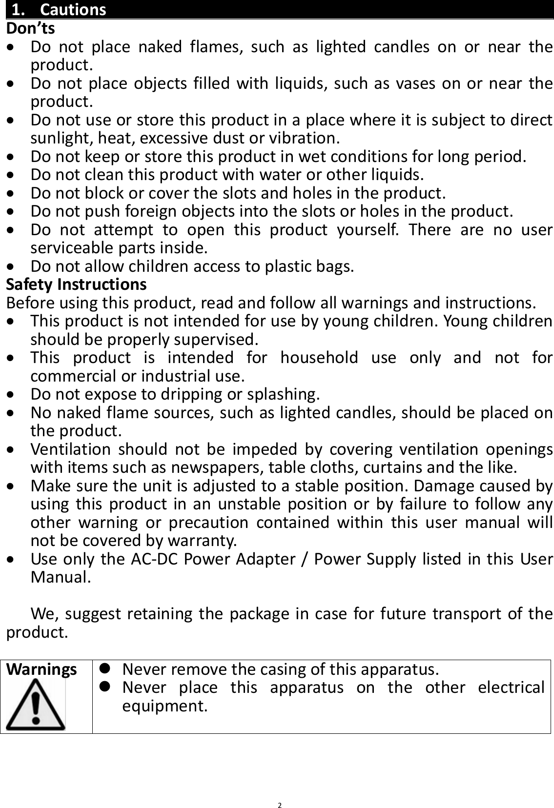  2 1. Cautions Don’ts  Do  not  place  naked  flames,  such  as  lighted  candles  on  or  near  the product.  Do not place objects filled with liquids, such as vases on or near the product.  Do not use or store this product in a place where it is subject to direct sunlight, heat, excessive dust or vibration.  Do not keep or store this product in wet conditions for long period.  Do not clean this product with water or other liquids.  Do not block or cover the slots and holes in the product.  Do not push foreign objects into the slots or holes in the product.  Do  not  attempt  to  open  this  product  yourself.  There  are  no  user serviceable parts inside.  Do not allow children access to plastic bags. Safety Instructions Before using this product, read and follow all warnings and instructions.  This product is not intended for use by young children. Young children should be properly supervised.  This  product  is  intended  for  household  use  only  and  not  for commercial or industrial use.  Do not expose to dripping or splashing.  No naked flame sources, such as lighted candles, should be placed on the product.  Ventilation  should  not  be  impeded  by  covering  ventilation  openings with items such as newspapers, table cloths, curtains and the like.  Make sure the unit is adjusted to a stable position. Damage caused by using this product in an unstable position or by failure to follow any other  warning  or  precaution  contained  within  this  user  manual  will not be covered by warranty.  Use only the AC-DC Power Adapter / Power Supply listed in this User Manual.  We, suggest retaining the package in case for future transport of the product.  Warnings     Never remove the casing of this apparatus.  Never  place  this  apparatus  on  the  other  electrical equipment.    
