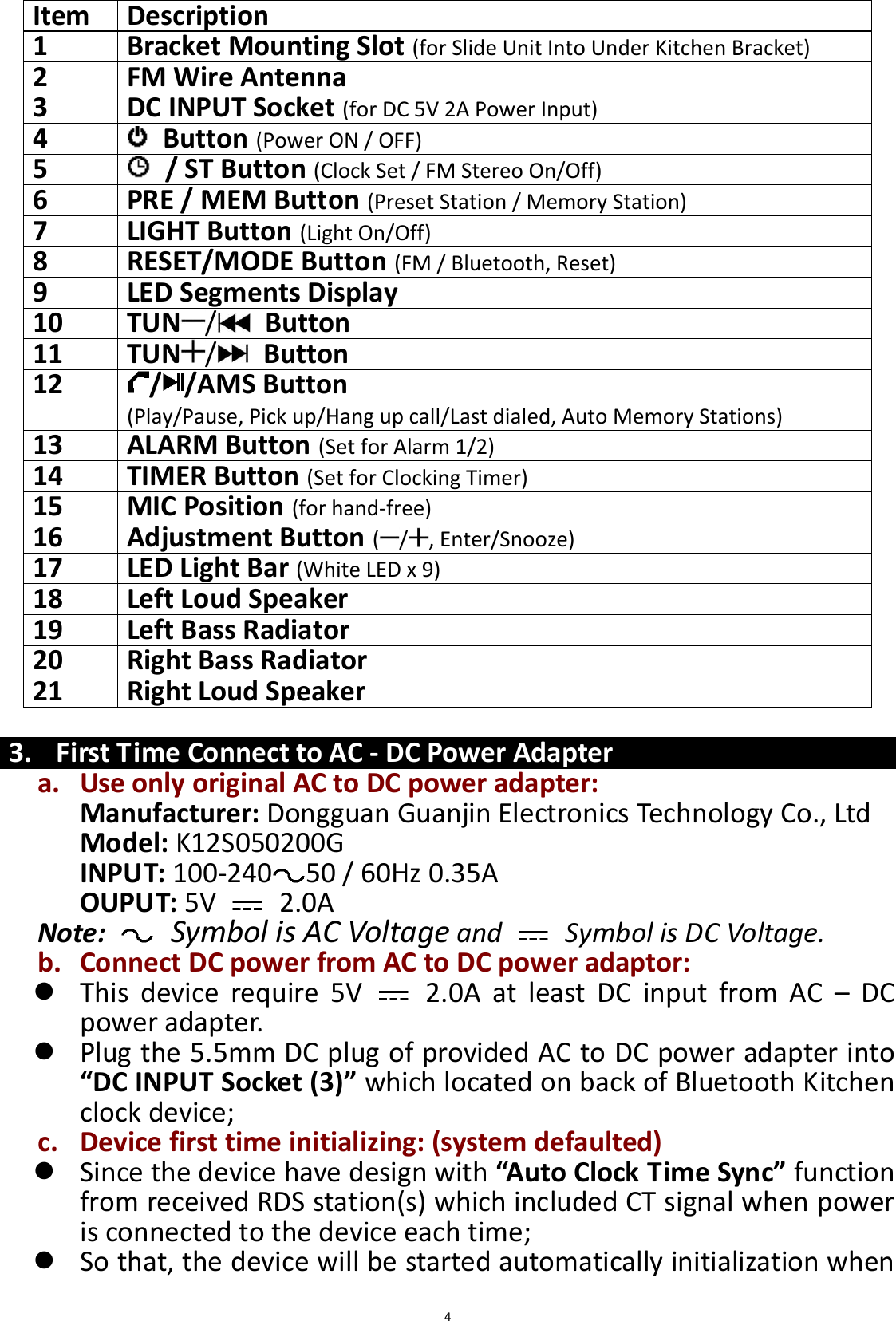  4 Item   Description   1 Bracket Mounting Slot (for Slide Unit Into Under Kitchen Bracket)   2   FM Wire Antenna   3   DC INPUT Socket (for DC 5V 2A Power Input)   4     Button (Power ON / OFF)   5     / ST Button (Clock Set / FM Stereo On/Off)   6   PRE / MEM Button (Preset Station / Memory Station)   7   LIGHT Button (Light On/Off) 8   RESET/MODE Button (FM / Bluetooth, Reset)   9   LED Segments Display   10   TUN /   Button 11   TUN /   Button   12   / /AMS Button   (Play/Pause, Pick up/Hang up call/Last dialed, Auto Memory Stations)   13   ALARM Button (Set for Alarm 1/2)   14   TIMER Button (Set for Clocking Timer)   15   MIC Position (for hand-free)   16   Adjustment Button ( / , Enter/Snooze) 17   LED Light Bar (White LED x 9)  18   Left Loud Speaker   19   Left Bass Radiator   20   Right Bass Radiator   21   Right Loud Speaker    3. First Time Connect to AC - DC Power Adapter a. Use only original AC to DC power adapter: Manufacturer: Dongguan Guanjin Electronics Technology Co., Ltd Model: K12S050200G INPUT: 100-240 50 / 60Hz 0.35A OUPUT: 5V    2.0A Note:   Symbol is AC Voltage and    Symbol is DC Voltage. b. Connect DC power from AC to DC power adaptor:  This  device  require  5V    2.0A  at  least  DC  input  from  AC  –  DC power adapter.  Plug the 5.5mm DC plug of provided AC to DC power adapter into “DC INPUT Socket (3)” which located on back of Bluetooth Kitchen clock device;   c. Device first time initializing: (system defaulted)  Since the device have design with “Auto Clock Time Sync” function   from received RDS station(s) which included CT signal when power is connected to the device each time;  So that, the device will be started automatically initialization when 