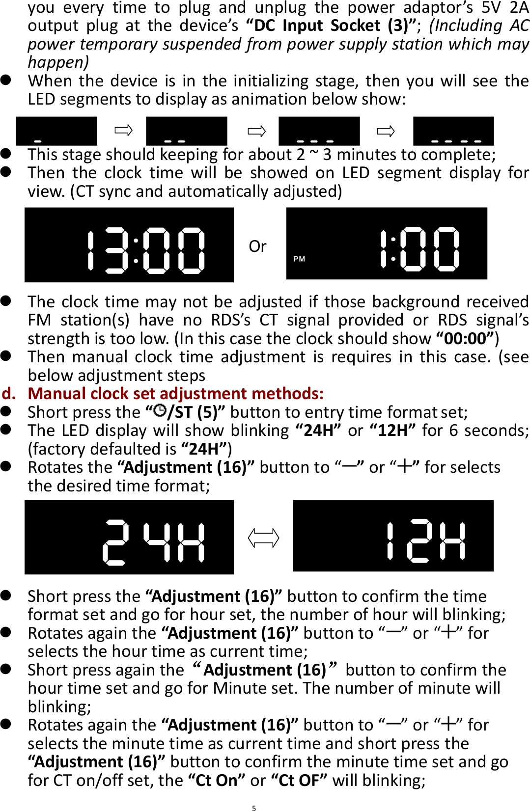  5 you  every  time  to  plug  and  unplug  the  power  adaptor’s  5V  2A output  plug  at  the  device’s  “DC  Input  Socket  (3)”;  (Including  AC power temporary suspended from power supply station which may happen)  When the device is in the initializing stage, then you will see  the LED segments to display as animation below show:    This stage should keeping for about 2 ~ 3 minutes to complete;  Then  the  clock  time  will  be  showed  on  LED  segment  display  for view. (CT sync and automatically adjusted)   Or    The clock time may not be adjusted if those background received FM  station(s)  have  no  RDS’s  CT  signal  provided  or  RDS  signal’s strength is too low. (In this case the clock should show “00:00”)  Then  manual  clock  time  adjustment  is  requires  in  this  case.  (see below adjustment steps d. Manual clock set adjustment methods:  Short press the “ /ST (5)” button to entry time format set;  The LED display will show blinking “24H” or “12H” for 6 seconds; (factory defaulted is “24H”)  Rotates the “Adjustment (16)” button to “ ” or “ ” for selects the desired time format;       Short press the “Adjustment (16)” button to confirm the time format set and go for hour set, the number of hour will blinking;  Rotates again the “Adjustment (16)” button to “ ” or “ ” for selects the hour time as current time;  Short press again the“Adjustment (16)”button to confirm the hour time set and go for Minute set. The number of minute will blinking;  Rotates again the “Adjustment (16)” button to “ ” or “ ” for selects the minute time as current time and short press the “Adjustment (16)” button to confirm the minute time set and go for CT on/off set, the “Ct On” or “Ct OF” will blinking; 