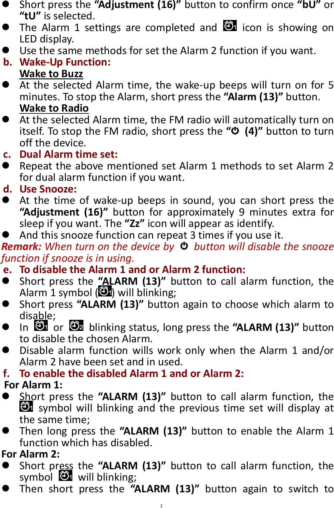  7  Short press the “Adjustment (16)” button to confirm once “bU” or “tU” is selected.  The  Alarm  1  settings  are  completed  and    icon  is  showing  on LED display.  Use the same methods for set the Alarm 2 function if you want. b. Wake-Up Function: Wake to Buzz  At the selected Alarm time, the wake-up beeps will turn on for 5 minutes. To stop the Alarm, short press the “Alarm (13)” button. Wake to Radio  At the selected Alarm time, the FM radio will automatically turn on itself. To stop the FM radio, short press the “ (4)” button to turn off the device. c. Dual Alarm time set:  Repeat the above mentioned set Alarm 1 methods to set Alarm 2 for dual alarm function if you want. d. Use Snooze:  At  the  time  of  wake-up  beeps  in  sound,  you  can  short  press  the “Adjustment  (16)”  button  for  approximately  9  minutes  extra  for sleep if you want. The “Zz” icon will appear as identify.  And this snooze function can repeat 3 times if you use it. Remark: When turn on the device by    button will disable the snooze function if snooze is in using. e. To disable the Alarm 1 and or Alarm 2 function:  Short  press  the “ALARM  (13)”  button  to  call  alarm  function,  the Alarm 1 symbol ( ) will blinking;    Short press “ALARM (13)” button again to choose which alarm to disable;  In    or    blinking status, long press the “ALARM (13)” button to disable the chosen Alarm.  Disable  alarm  function  wills  work  only  when  the  Alarm  1  and/or Alarm 2 have been set and in used. f. To enable the disabled Alarm 1 and or Alarm 2: For Alarm 1:  Short  press  the “ALARM  (13)”  button  to  call  alarm  function,  the   symbol will  blinking  and  the  previous  time  set  will  display  at the same time;    Then long  press the  “ALARM (13)”  button to enable  the Alarm 1 function which has disabled. For Alarm 2:  Short  press  the “ALARM  (13)”  button  to  call  alarm  function,  the symbol    will blinking;    Then  short  press  the  “ALARM  (13)”  button  again  to  switch  to 