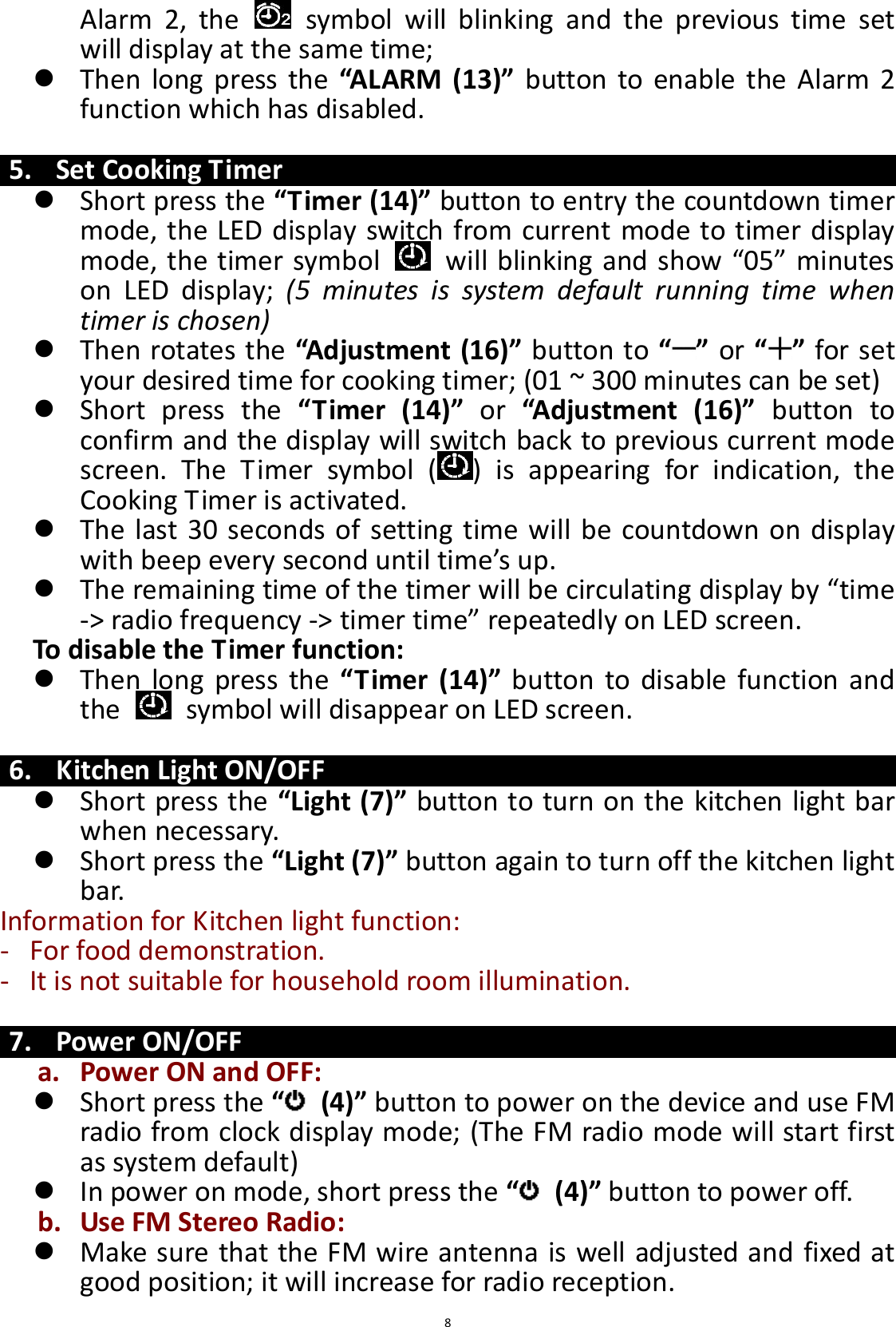  8 Alarm  2,  the    symbol  will  blinking  and  the  previous  time  set will display at the same time;    Then  long  press the  “ALARM  (13)” button  to enable  the  Alarm 2 function which has disabled.  5. Set Cooking Timer  Short press the “Timer (14)” button to entry the countdown timer mode, the LED display switch from current mode to timer display mode, the timer symbol    will blinking and show “05” minutes on  LED  display;  (5  minutes  is  system  default  running  time  when timer is chosen)    Then rotates the “Adjustment (16)” button to “ ” or “ ” for set your desired time for cooking timer; (01 ~ 300 minutes can be set)  Short  press  the  “Timer  (14)”  or  “Adjustment  (16)”  button  to confirm and the display will switch back to previous current mode screen.  The  Timer  symbol  ( )  is  appearing  for  indication,  the Cooking Timer is activated.  The last 30 seconds of setting time will  be countdown on display with beep every second until time’s up.  The remaining time of the timer will be circulating display by “time -&gt; radio frequency -&gt; timer time” repeatedly on LED screen.   To disable the Timer function:  Then  long press  the  “Timer  (14)”  button  to disable  function and the    symbol will disappear on LED screen.  6. Kitchen Light ON/OFF  Short press the “Light (7)” button to turn on the kitchen light bar when necessary.  Short press the “Light (7)” button again to turn off the kitchen light bar. Information for Kitchen light function: - For food demonstration. - It is not suitable for household room illumination.  7. Power ON/OFF a. Power ON and OFF:  Short press the “ (4)” button to power on the device and use FM radio from clock display mode; (The FM radio mode will start first as system default)  In power on mode, short press the “ (4)” button to power off.     b. Use FM Stereo Radio:  Make sure that the FM wire antenna is well adjusted and fixed at good position; it will increase for radio reception. 