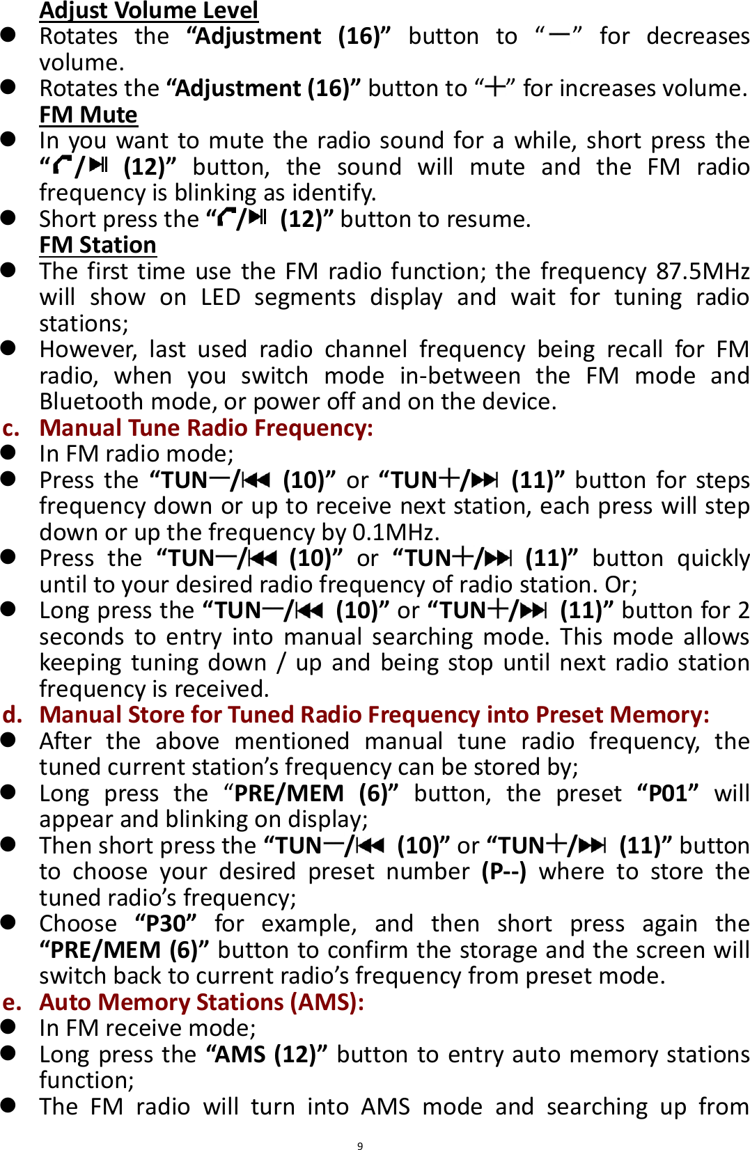  9 Adjust Volume Level  Rotates  the  “Adjustment  (16)” button  to  “ ”  for  decreases volume.  Rotates the “Adjustment (16)” button to “ ” for increases volume. FM Mute  In you want to mute the radio sound for a while, short press the “/   (12)”  button,  the  sound  will  mute  and  the  FM  radio frequency is blinking as identify.  Short press the “/   (12)” button to resume. FM Station  The first time use  the  FM  radio function; the  frequency 87.5MHz will  show  on  LED  segments  display  and  wait  for  tuning  radio stations;  However,  last  used  radio  channel  frequency  being  recall  for  FM radio,  when  you  switch  mode  in-between  the  FM  mode  and Bluetooth mode, or power off and on the device. c. Manual Tune Radio Frequency:  In FM radio mode;    Press  the  “TUN /   (10)”  or  “TUN /   (11)”  button  for  steps frequency down or up to receive next station, each press will step down or up the frequency by 0.1MHz.    Press  the  “TUN /   (10)”  or “TUN /   (11)”  button  quickly until to your desired radio frequency of radio station. Or;    Long press the “TUN /   (10)” or “TUN /   (11)” button for 2 seconds  to  entry  into  manual  searching  mode.  This  mode  allows keeping  tuning down / up  and being  stop until next radio station frequency is received. d. Manual Store for Tuned Radio Frequency into Preset Memory:  After  the  above  mentioned  manual  tune  radio  frequency,  the tuned current station’s frequency can be stored by;    Long  press  the  “PRE/MEM  (6)”  button,  the  preset  “P01”  will appear and blinking on display;    Then short press the “TUN /   (10)” or “TUN /   (11)” button to  choose  your  desired  preset  number  (P--)  where  to  store  the tuned radio’s frequency;    Choose  “P30”  for  example,  and  then  short  press  again  the “PRE/MEM (6)” button to confirm the storage and the screen will switch back to current radio’s frequency from preset mode. e. Auto Memory Stations (AMS):  In FM receive mode;  Long press the “AMS (12)” button to entry auto memory stations function;  The  FM  radio  will  turn  into  AMS  mode  and  searching  up  from 