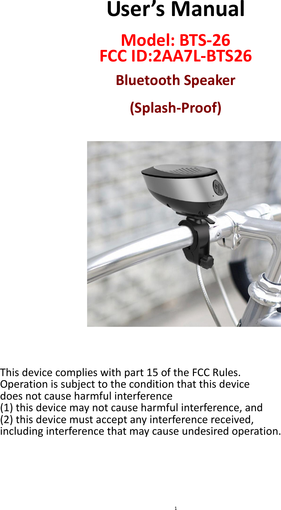  1 User’s Manual  Model: BTS-26 FCC ID:2AA7L-BTS26  Bluetooth Speaker  (Splash-Proof)                      This device complies with part 15 of the FCC Rules.   Operation is subject to the condition that this device   does not cause harmful interference   (1) this device may not cause harmful interference, and   (2) this device must accept any interference received,   including interference that may cause undesired operation.      