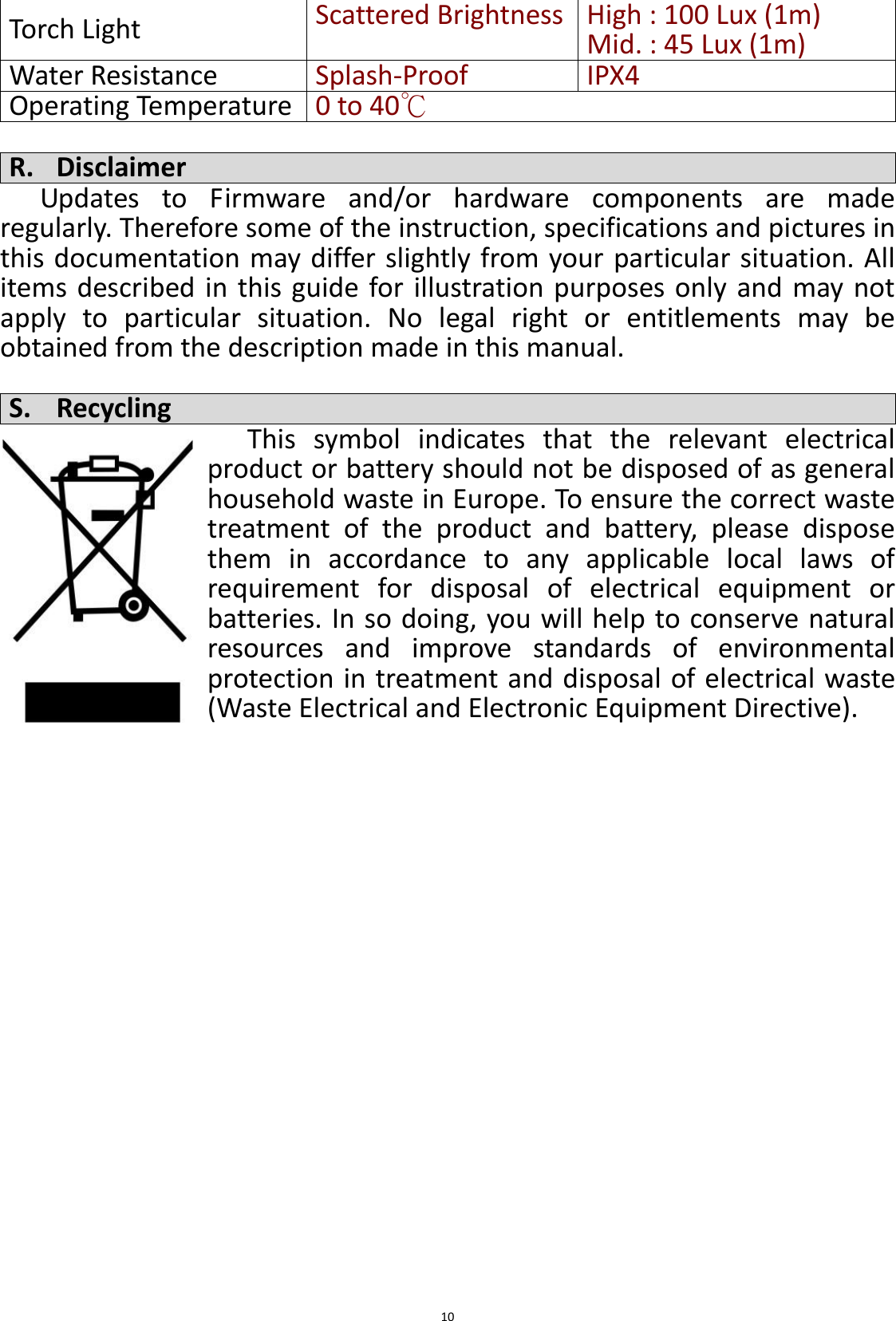  10 Torch Light Scattered Brightness High : 100 Lux (1m) Mid. : 45 Lux (1m) Water Resistance Splash-Proof IPX4 Operating Temperature 0 to 40℃  R. Disclaimer Updates  to  Firmware  and/or  hardware  components  are  made regularly. Therefore some of the instruction, specifications and pictures in this documentation may differ slightly from your particular situation. All items described in this guide for illustration purposes only  and  may not apply  to  particular  situation.  No  legal  right  or  entitlements  may  be obtained from the description made in this manual.  S. Recycling This  symbol  indicates  that  the  relevant  electrical product or battery should not be disposed of as general household waste in Europe. To ensure the correct waste treatment  of  the  product  and  battery,  please  dispose them  in  accordance  to  any  applicable  local  laws  of requirement  for  disposal  of  electrical  equipment  or batteries. In so doing, you will help to conserve natural resources  and  improve  standards  of  environmental protection in treatment and disposal of electrical waste (Waste Electrical and Electronic Equipment Directive). 