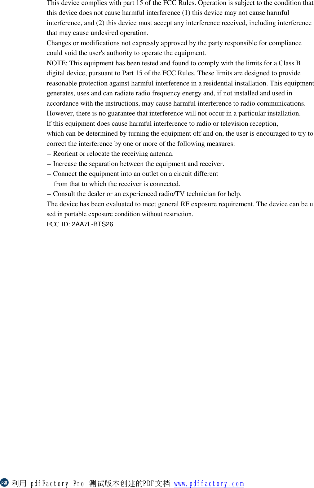 This device complies with part 15 of the FCC Rules. Operation is subject to the condition that this device does not cause harmful interference (1) this device may not cause harmful interference, and (2) this device must accept any interference received, including interference that may cause undesired operation. Changes or modifications not expressly approved by the party responsible for compliance could void the user&apos;s authority to operate the equipment. NOTE: This equipment has been tested and found to comply with the limits for a Class B digital device, pursuant to Part 15 of the FCC Rules. These limits are designed to provide reasonable protection against harmful interference in a residential installation. This equipment generates, uses and can radiate radio frequency energy and, if not installed and used in accordance with the instructions, may cause harmful interference to radio communications. However, there is no guarantee that interference will not occur in a particular installation. If this equipment does cause harmful interference to radio or television reception, which can be determined by turning the equipment off and on, the user is encouraged to try to correct the interference by one or more of the following measures: -- Reorient or relocate the receiving antenna. -- Increase the separation between the equipment and receiver. -- Connect the equipment into an outlet on a circuit different from that to which the receiver is connected. -- Consult the dealer or an experienced radio/TV technician for help. The device has been evaluated to meet general RF exposure requirement. The device can be used in portable exposure condition without restriction.  FCC ID: 2AA7L-BTS26   利用 pdfFactory Pro 测试版本创建的PDF文档 www.pdffactory.com