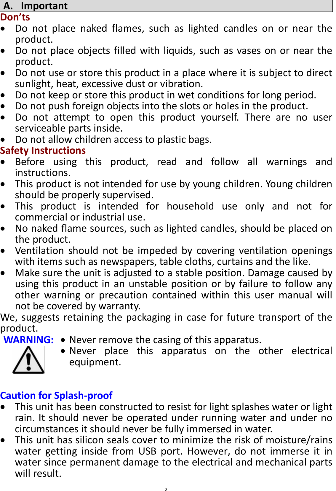  2 A. Important Don’ts  Do  not  place  naked  flames,  such  as  lighted  candles  on  or  near  the product.  Do not place objects filled with liquids, such as vases on or near the product.  Do not use or store this product in a place where it is subject to direct sunlight, heat, excessive dust or vibration.  Do not keep or store this product in wet conditions for long period.  Do not push foreign objects into the slots or holes in the product.  Do  not  attempt  to  open  this  product  yourself.  There  are  no  user serviceable parts inside.  Do not allow children access to plastic bags. Safety Instructions  Before  using  this  product,  read  and  follow  all  warnings  and instructions.  This product is not intended for use by young children. Young children should be properly supervised.  This  product  is  intended  for  household  use  only  and  not  for commercial or industrial use.  No naked flame sources, such as lighted candles, should be placed on the product.  Ventilation  should  not  be  impeded  by  covering  ventilation  openings with items such as newspapers, table cloths, curtains and the like.  Make sure the unit is adjusted to a stable position. Damage caused by using this product in an unstable position or  by  failure to follow any other  warning  or  precaution  contained  within  this  user  manual  will not be covered by warranty. We,  suggests retaining the  packaging in case for  future transport  of the product. WARNING:    Never remove the casing of this apparatus.  Never  place  this  apparatus  on  the  other  electrical equipment.   Caution for Splash-proof  This unit has been constructed to resist for light splashes water or light rain. It should never be operated under running water and under no circumstances it should never be fully immersed in water.  This unit has silicon seals cover to minimize the risk of moisture/rains water  getting  inside  from  USB  port.  However,  do  not  immerse  it  in water since permanent damage to the electrical and mechanical parts will result. 