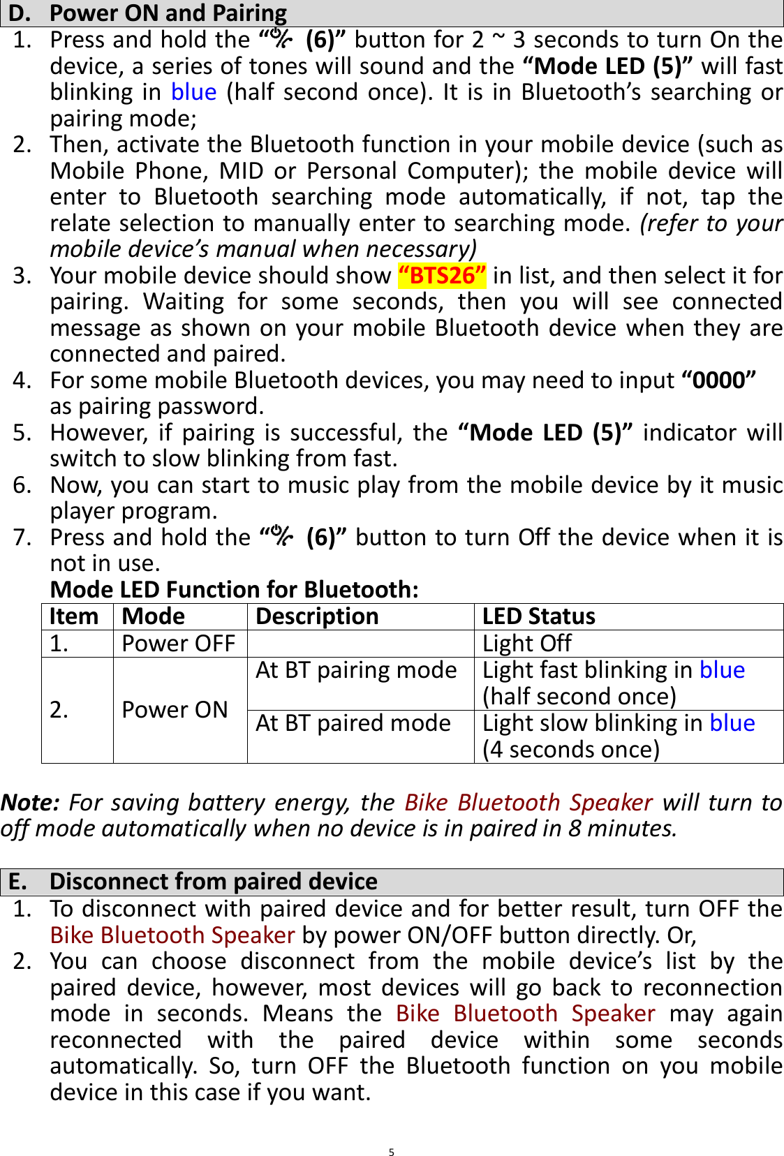  5 D. Power ON and Pairing 1. Press and hold the “  (6)” button for 2 ~ 3 seconds to turn On the device, a series of tones will sound and the “Mode LED (5)” will fast blinking  in  blue (half  second  once).  It  is  in  Bluetooth’s  searching or pairing mode;   2. Then, activate the Bluetooth function in your mobile device (such as Mobile  Phone,  MID  or  Personal  Computer);  the  mobile  device  will enter  to  Bluetooth  searching  mode  automatically,  if  not,  tap  the relate selection to manually enter to searching mode. (refer to your mobile device’s manual when necessary) 3. Your mobile device should show “BTS26” in list, and then select it for pairing.  Waiting  for  some  seconds,  then  you  will  see  connected message as shown on your mobile Bluetooth device when they are connected and paired. 4. For some mobile Bluetooth devices, you may need to input “0000” as pairing password. 5. However,  if  pairing  is  successful,  the  “Mode  LED  (5)”  indicator  will switch to slow blinking from fast. 6. Now, you can start to music play from the mobile device by it music player program. 7. Press and hold the “  (6)” button to turn Off the device when it is not in use. Mode LED Function for Bluetooth: Item Mode Description LED Status 1. Power OFF  Light Off 2. Power ON At BT pairing mode Light fast blinking in blue (half second once) At BT paired mode Light slow blinking in blue (4 seconds once)  Note:  For  saving  battery  energy,  the  Bike Bluetooth Speaker  will  turn  to off mode automatically when no device is in paired in 8 minutes.  E. Disconnect from paired device 1. To disconnect with paired device and for better result, turn OFF the Bike Bluetooth Speaker by power ON/OFF button directly. Or, 2. You  can  choose  disconnect  from  the  mobile  device’s  list  by  the paired  device,  however,  most  devices  will  go  back  to  reconnection mode  in  seconds.  Means  the  Bike  Bluetooth  Speaker  may  again reconnected  with  the  paired  device  within  some  seconds automatically.  So,  turn  OFF  the  Bluetooth  function  on  you  mobile device in this case if you want.  