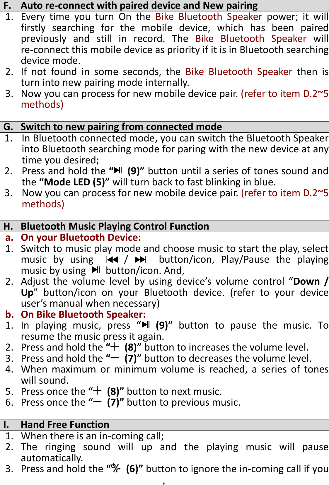  6 F. Auto re-connect with paired device and New pairing 1. Every  time  you  turn  On  the  Bike  Bluetooth  Speaker  power;  it  will firstly  searching  for  the  mobile  device,  which  has  been  paired previously  and  still  in  record.  The  Bike  Bluetooth  Speaker  will re-connect this mobile device as priority if it is in Bluetooth searching device mode.   2. If  not  found  in  some  seconds,  the  Bike  Bluetooth  Speaker  then  is turn into new pairing mode internally. 3. Now you can process for new mobile device pair. (refer to item D.2~5 methods)    G. Switch to new pairing from connected mode 1. In Bluetooth connected mode, you can switch the Bluetooth Speaker into Bluetooth searching mode for paring with the new device at any time you desired; 2. Press and hold the “ (9)” button until a series of tones sound and the “Mode LED (5)” will turn back to fast blinking in blue. 3. Now you can process for new mobile device pair. (refer to item D.2~5 methods)  H. Bluetooth Music Playing Control Function a. On your Bluetooth Device: 1. Switch to music play mode and choose music to start the play, select music  by  using      /      button/icon,  Play/Pause  the  playing music by using    button/icon. And, 2. Adjust  the  volume  level  by  using  device’s  volume  control  “Down  / Up”  button/icon  on  your  Bluetooth  device.  (refer  to  your  device user’s manual when necessary) b. On Bike Bluetooth Speaker:  1. In  playing  music,  press  “  (9)”  button  to  pause  the  music.  To resume the music press it again. 2. Press and hold the “  (8)” button to increases the volume level. 3. Press and hold the “  (7)” button to decreases the volume level. 4. When  maximum  or  minimum  volume  is  reached,  a  series  of  tones will sound. 5. Press once the “  (8)” button to next music. 6. Press once the “  (7)” button to previous music.  I. Hand Free Function 1. When there is an in-coming call; 2. The  ringing  sound  will  up  and  the  playing  music  will  pause automatically. 3. Press and hold the “  (6)” button to ignore the in-coming call if you 