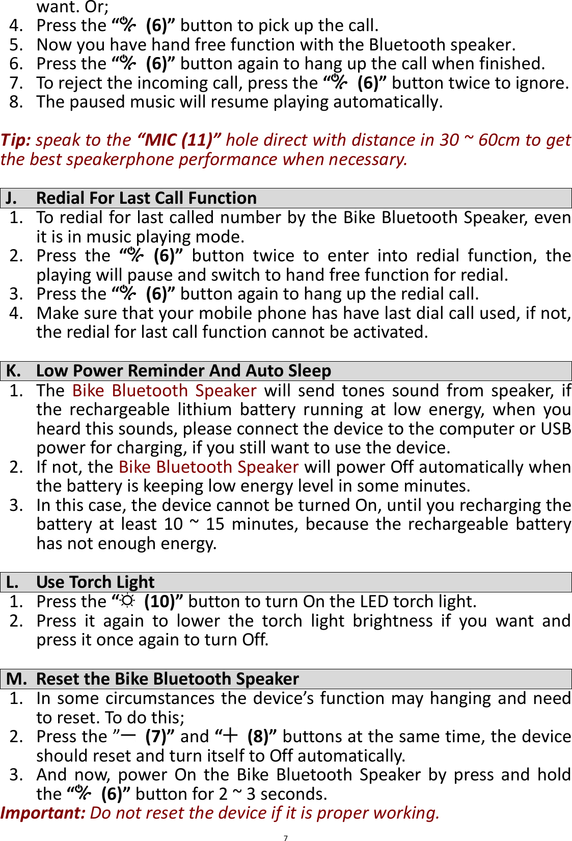  7 want. Or; 4. Press the “  (6)” button to pick up the call. 5. Now you have hand free function with the Bluetooth speaker. 6. Press the “  (6)” button again to hang up the call when finished. 7. To reject the incoming call, press the “ (6)” button twice to ignore. 8. The paused music will resume playing automatically.  Tip: speak to the “MIC (11)” hole direct with distance in 30 ~ 60cm to get the best speakerphone performance when necessary.  J. Redial For Last Call Function 1. To redial for last called number by the Bike Bluetooth Speaker, even it is in music playing mode. 2. Press  the  “  (6)”  button  twice  to  enter  into  redial  function,  the playing will pause and switch to hand free function for redial. 3. Press the “  (6)” button again to hang up the redial call. 4. Make sure that your mobile phone has have last dial call used, if not, the redial for last call function cannot be activated.  K. Low Power Reminder And Auto Sleep 1. The  Bike  Bluetooth  Speaker  will  send  tones  sound  from  speaker,  if the  rechargeable  lithium  battery  running  at  low  energy,  when  you heard this sounds, please connect the device to the computer or USB power for charging, if you still want to use the device. 2. If not, the Bike Bluetooth Speaker will power Off automatically when the battery is keeping low energy level in some minutes. 3. In this case, the device cannot be turned On, until you recharging the battery at  least  10  ~  15  minutes, because  the  rechargeable  battery has not enough energy.  L. Use Torch Light 1. Press the “  (10)” button to turn On the LED torch light. 2. Press  it  again  to  lower  the  torch  light  brightness  if  you  want  and press it once again to turn Off.  M. Reset the Bike Bluetooth Speaker 1. In some circumstances the device’s function may hanging and need to reset. To do this; 2. Press the ”  (7)” and “  (8)” buttons at the same time, the device should reset and turn itself to Off automatically.   3. And  now,  power  On  the  Bike  Bluetooth  Speaker  by  press  and  hold the “  (6)” button for 2 ~ 3 seconds. Important: Do not reset the device if it is proper working. 