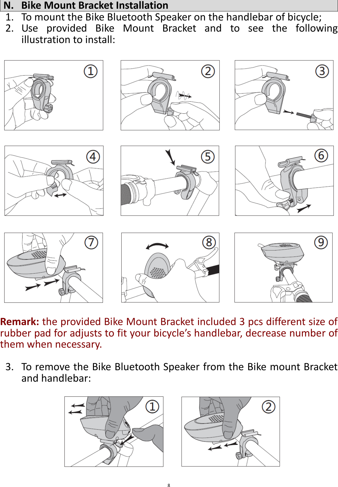  8  N. Bike Mount Bracket Installation 1. To mount the Bike Bluetooth Speaker on the handlebar of bicycle; 2. Use  provided  Bike  Mount  Bracket  and  to  see  the  following illustration to install:                           Remark: the provided Bike Mount Bracket included 3 pcs different size of rubber pad for adjusts to fit your bicycle’s handlebar, decrease number of them when necessary.  3. To remove the Bike Bluetooth Speaker from the Bike mount Bracket and handlebar:         