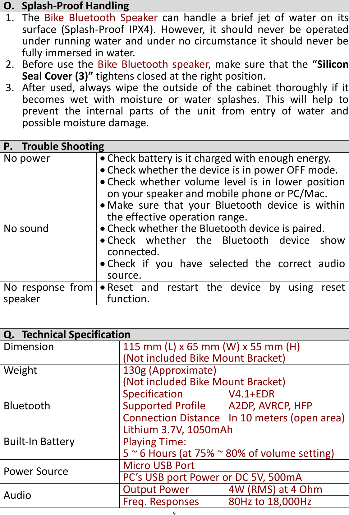  9 O. Splash-Proof Handling 1. The  Bike  Bluetooth  Speaker  can  handle  a  brief  jet  of  water  on  its surface  (Splash-Proof  IPX4).  However,  it  should  never  be  operated under running water and under no circumstance it should never be fully immersed in water.   2. Before  use  the  Bike  Bluetooth  speaker,  make  sure that the  “Silicon Seal Cover (3)” tightens closed at the right position. 3. After  used,  always  wipe  the  outside  of  the  cabinet  thoroughly  if  it becomes  wet  with  moisture  or  water  splashes.  This  will  help  to prevent  the  internal  parts  of  the  unit  from  entry  of  water  and possible moisture damage.  P. Trouble Shooting No power  Check battery is it charged with enough energy.    Check whether the device is in power OFF mode. No sound  Check  whether  volume  level  is  in  lower  position on your speaker and mobile phone or PC/Mac.  Make  sure  that  your  Bluetooth  device  is  within the effective operation range.  Check whether the Bluetooth device is paired.  Check  whether  the  Bluetooth  device  show connected.  Check  if  you  have  selected  the  correct  audio source. No  response  from speaker  Reset  and  restart  the  device  by  using  reset function.   Q. Technical Specification Dimension 115 mm (L) x 65 mm (W) x 55 mm (H) (Not included Bike Mount Bracket) Weight 130g (Approximate)   (Not included Bike Mount Bracket) Bluetooth Specification V4.1+EDR Supported Profile A2DP, AVRCP, HFP Connection Distance In 10 meters (open area) Built-In Battery Lithium 3.7V, 1050mAh Playing Time:   5 ~ 6 Hours (at 75% ~ 80% of volume setting) Power Source Micro USB Port   PC’s USB port Power or DC 5V, 500mA Audio Output Power 4W (RMS) at 4 Ohm Freq. Responses   80Hz to 18,000Hz 