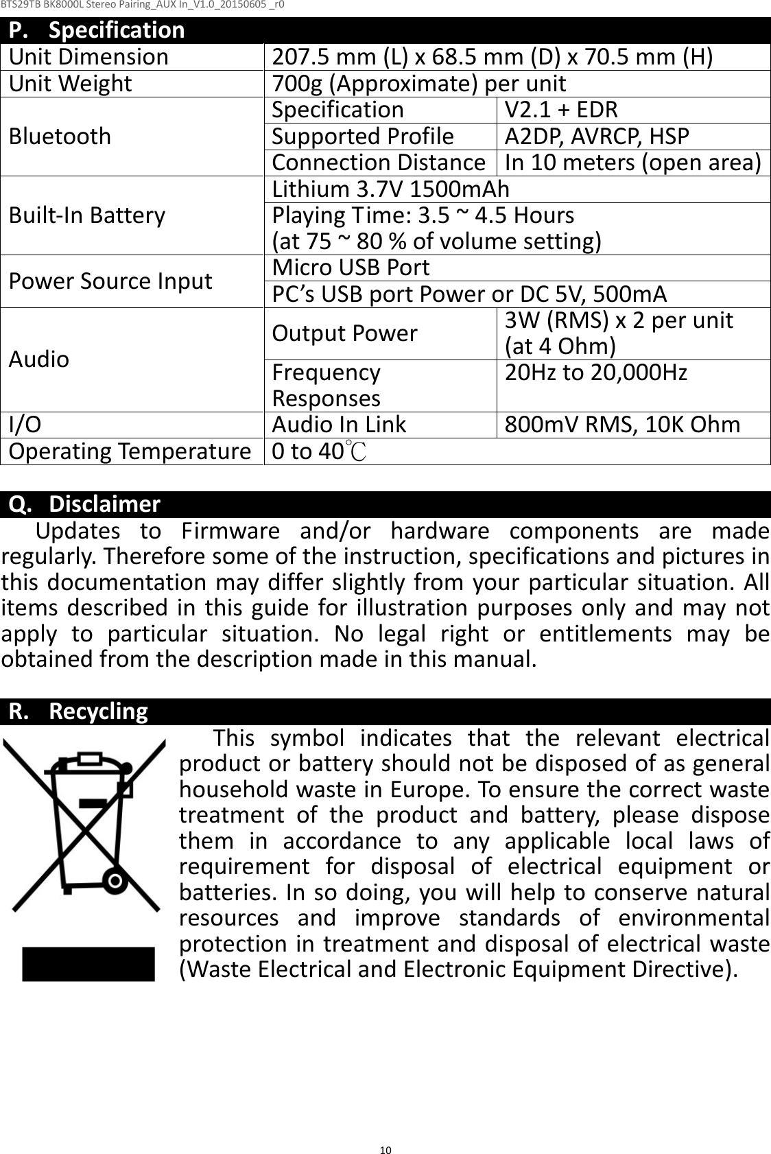 BTS29TB BK8000L Stereo Pairing_AUX In_V1.0_20150605 _r0  10P. Specification Unit Dimension 207.5 mm (L) x 68.5 mm (D) x 70.5 mm (H) Unit Weight 700g (Approximate) per unit Bluetooth Specification V2.1 + EDR Supported Profile A2DP, AVRCP, HSP Connection Distance In 10 meters (open area) Built-In Battery Lithium 3.7V 1500mAh Playing Time: 3.5 ~ 4.5 Hours  (at 75 ~ 80 % of volume setting) Power Source Input Micro USB Port PC’s USB port Power or DC 5V, 500mA Audio Output Power 3W (RMS) x 2 per unit (at 4 Ohm) Frequency Responses  20Hz to 20,000Hz I/O Audio In Link 800mV RMS, 10K Ohm Operating Temperature 0 to 40℃  Q. Disclaimer Updates  to  Firmware  and/or  hardware  components  are  made regularly. Therefore some of the instruction, specifications and pictures in this documentation may differ slightly from your particular situation. All items  described in this guide for illustration purposes only and may not apply  to  particular  situation.  No  legal  right  or  entitlements  may  be obtained from the description made in this manual.  R. Recycling This  symbol  indicates  that  the  relevant  electrical product or battery should not be disposed of as general household waste in Europe. To ensure the correct waste treatment  of  the  product  and  battery,  please  dispose them  in  accordance  to  any  applicable  local  laws  of requirement  for  disposal  of  electrical  equipment  or batteries. In so doing, you will help to conserve natural resources  and  improve  standards  of  environmental protection in treatment and disposal of electrical waste (Waste Electrical and Electronic Equipment Directive).  