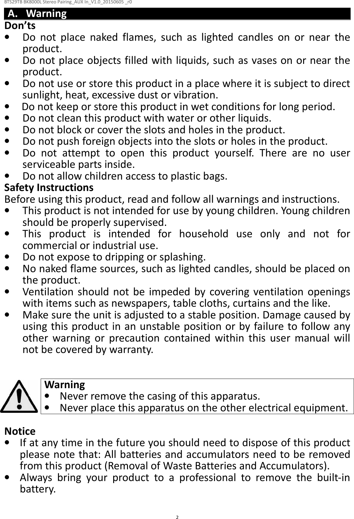 BTS29TB BK8000L Stereo Pairing_AUX In_V1.0_20150605 _r0  2A. Warning Don’ts • Do  not  place  naked  flames,  such  as  lighted  candles  on  or  near  the product. • Do not place objects filled with liquids, such as vases on or near the product. • Do not use or store this product in a place where it is subject to direct sunlight, heat, excessive dust or vibration. • Do not keep or store this product in wet conditions for long period. • Do not clean this product with water or other liquids. • Do not block or cover the slots and holes in the product. • Do not push foreign objects into the slots or holes in the product. • Do  not  attempt  to  open  this  product  yourself.  There  are  no  user serviceable parts inside. • Do not allow children access to plastic bags. Safety Instructions Before using this product, read and follow all warnings and instructions. • This product is not intended for use by young children. Young children should be properly supervised. • This  product  is  intended  for  household  use  only  and  not  for commercial or industrial use. • Do not expose to dripping or splashing. • No naked flame sources, such as lighted candles, should be placed on the product. • Ventilation  should  not be  impeded  by  covering  ventilation  openings with items such as newspapers, table cloths, curtains and the like. • Make sure the unit is adjusted to a stable position. Damage caused by using this product in an unstable position or by failure to follow any other  warning  or  precaution  contained  within  this  user  manual  will not be covered by warranty.   Warning • Never remove the casing of this apparatus. • Never place this apparatus on the other electrical equipment.  Notice • If at any time in the future you should need to dispose of this product please note that: All batteries and accumulators need to be removed from this product (Removal of Waste Batteries and Accumulators). • Always  bring  your  product  to  a  professional  to  remove  the  built-in battery.  