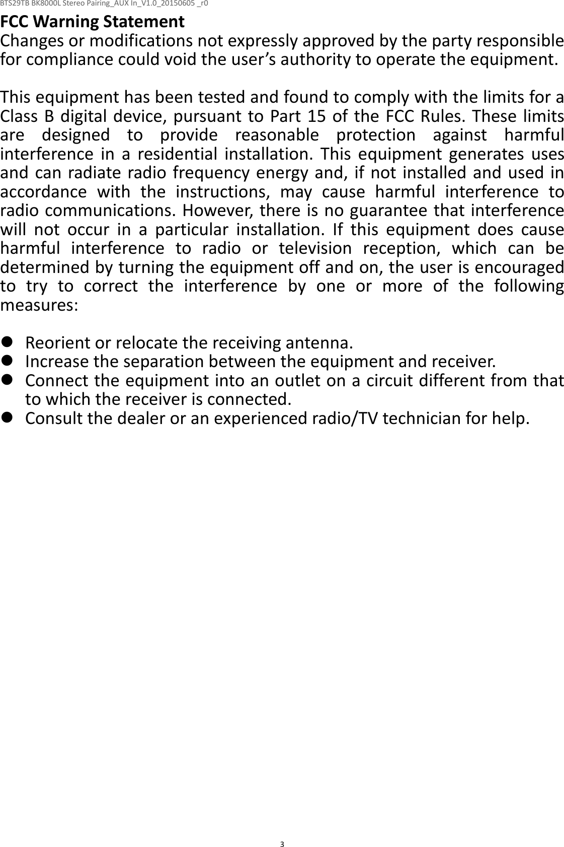 BTS29TB BK8000L Stereo Pairing_AUX In_V1.0_20150605 _r0  3FCC Warning Statement Changes or modifications not expressly approved by the party responsible for compliance could void the user’s authority to operate the equipment.  This equipment has been tested and found to comply with the limits for a Class B digital device, pursuant to Part 15 of the FCC Rules. These limits are  designed  to  provide  reasonable  protection  against  harmful interference  in  a  residential  installation.  This  equipment  generates  uses and can radiate radio frequency energy and, if not installed and used in accordance  with  the  instructions,  may  cause  harmful  interference  to radio communications. However, there is no guarantee that interference will  not  occur  in  a  particular  installation.  If  this  equipment  does  cause harmful  interference  to  radio  or  television  reception,  which  can  be determined by turning the equipment off and on, the user is encouraged to  try  to  correct  the  interference  by  one  or  more  of  the  following measures:   Reorient or relocate the receiving antenna.  Increase the separation between the equipment and receiver.  Connect the equipment into an outlet on a circuit different from that to which the receiver is connected.  Consult the dealer or an experienced radio/TV technician for help.   