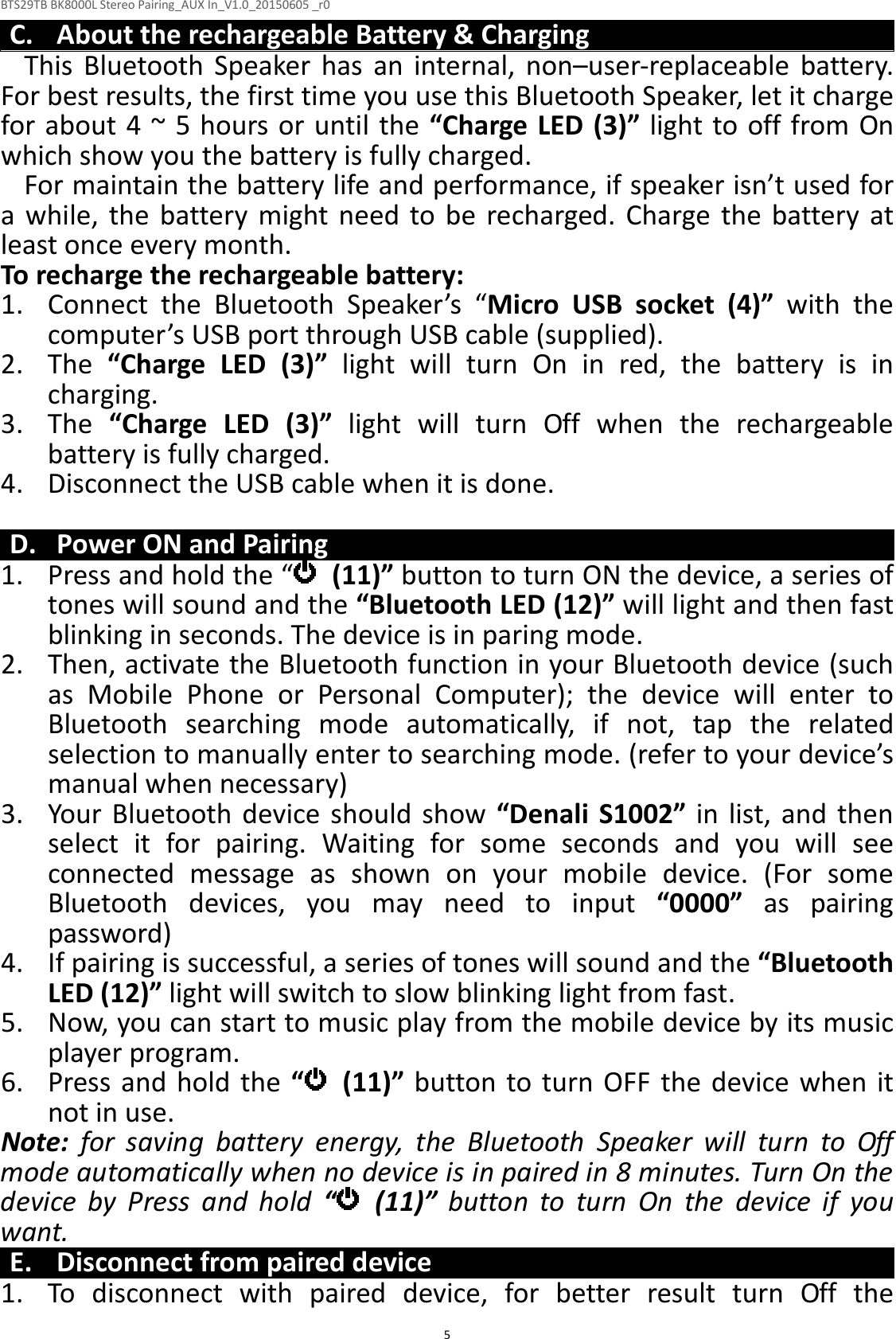 BTS29TB BK8000L Stereo Pairing_AUX In_V1.0_20150605 _r0  5C. About the rechargeable Battery &amp; Charging This  Bluetooth  Speaker  has  an  internal,  non–user-replaceable  battery. For best results, the first time you use this Bluetooth Speaker, let it charge for about 4 ~ 5 hours or until the “Charge LED (3)” light to off from On which show you the battery is fully charged. For maintain the battery life and performance, if speaker isn’t used for a  while,  the  battery  might  need  to be  recharged.  Charge  the  battery  at least once every month. To recharge the rechargeable battery: 1. Connect  the  Bluetooth  Speaker’s  “Micro  USB  socket  (4)”  with  the computer’s USB port through USB cable (supplied). 2. The  “Charge  LED  (3)”  light  will  turn  On  in  red,  the  battery  is  in charging. 3. The  “Charge  LED  (3)”  light  will  turn  Off  when  the  rechargeable battery is fully charged. 4. Disconnect the USB cable when it is done.  D. Power ON and Pairing 1. Press and hold the “   (11)” button to turn ON the device, a series of tones will sound and the “Bluetooth LED (12)” will light and then fast blinking in seconds. The device is in paring mode. 2. Then, activate the Bluetooth function in your Bluetooth device (such as  Mobile  Phone  or  Personal  Computer);  the  device  will  enter  to Bluetooth  searching  mode  automatically,  if  not,  tap  the  related selection to manually enter to searching mode. (refer to your device’s manual when necessary) 3. Your  Bluetooth  device  should  show “Denali  S1002” in list, and then select  it  for  pairing.  Waiting  for  some  seconds  and  you  will  see connected  message  as  shown  on  your  mobile  device.  (For  some Bluetooth  devices,  you  may  need  to  input  “0000”  as  pairing password) 4. If pairing is successful, a series of tones will sound and the “Bluetooth LED (12)” light will switch to slow blinking light from fast. 5. Now, you can start to music play from the mobile device by its music player program. 6. Press and hold the “   (11)” button to turn  OFF  the  device when  it not in use. Note:  for  saving  battery  energy,  the  Bluetooth  Speaker  will  turn  to  Off mode automatically when no device is in paired in 8 minutes. Turn On the device  by  Press  and  hold  “  (11)”  button  to  turn  On  the  device  if  you want. E. Disconnect from paired device 1. To  disconnect  with  paired  device,  for  better  result  turn  Off  the 