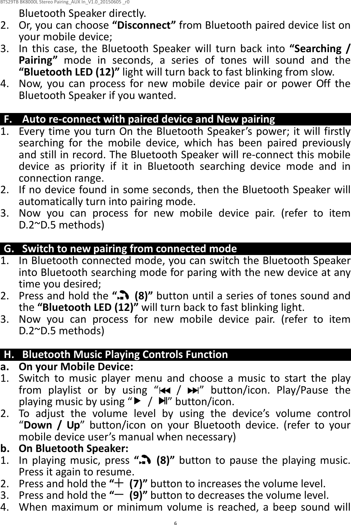 BTS29TB BK8000L Stereo Pairing_AUX In_V1.0_20150605 _r0  6Bluetooth Speaker directly. 2. Or, you can choose “Disconnect” from Bluetooth paired device list on your mobile device; 3. In  this  case,  the  Bluetooth  Speaker  will  turn  back  into  “Searching  / Pairing”  mode  in  seconds,  a  series  of  tones  will  sound  and  the “Bluetooth LED (12)” light will turn back to fast blinking from slow. 4. Now,  you  can  process  for  new  mobile  device  pair  or  power  Off  the Bluetooth Speaker if you wanted.    F. Auto re-connect with paired device and New pairing 1. Every time you turn On the Bluetooth Speaker’s power; it will firstly searching  for  the  mobile  device,  which  has  been  paired  previously and still in record. The Bluetooth Speaker will re-connect this mobile device  as  priority  if  it  in  Bluetooth  searching  device  mode  and  in connection range.   2. If no device found in some seconds, then the Bluetooth Speaker will automatically turn into pairing mode. 3. Now  you  can  process  for  new  mobile  device  pair.  (refer  to  item D.2~D.5 methods)    G. Switch to new pairing from connected mode 1. In Bluetooth connected mode, you can switch the Bluetooth Speaker into Bluetooth searching mode for paring with the new device at any time you desired; 2. Press and hold the “   (8)” button until a series of tones sound and the “Bluetooth LED (12)” will turn back to fast blinking light. 3. Now  you  can  process  for  new  mobile  device  pair.  (refer  to  item D.2~D.5 methods)  H. Bluetooth Music Playing Controls Function a. On your Mobile Device: 1. Switch  to  music  player  menu  and  choose  a  music  to  start  the  play from  playlist  or  by  using  “   /  ”  button/icon.  Play/Pause  the playing music by using “   /  ” button/icon. 2. To  adjust  the  volume  level  by  using  the  device’s  volume  control “Down  /  Up”  button/icon  on  your  Bluetooth  device.  (refer  to  your mobile device user’s manual when necessary) b. On Bluetooth Speaker: 1. In  playing  music,  press  “   (8)”  button  to  pause  the  playing  music. Press it again to resume. 2. Press and hold the “  (7)” button to increases the volume level. 3. Press and hold the “   (9)” button to decreases the volume level. 4. When  maximum  or  minimum  volume  is  reached,  a  beep  sound  will 