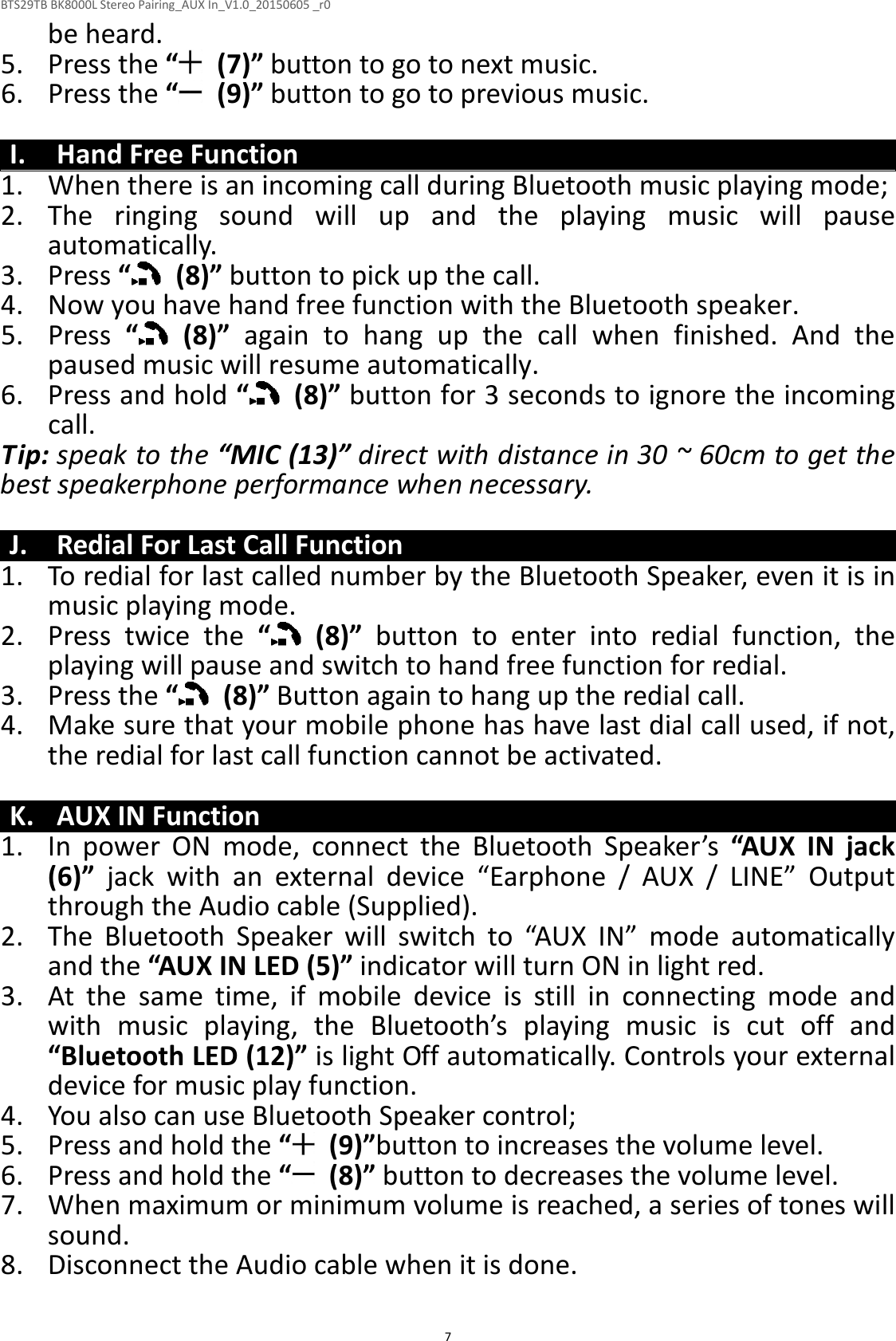 BTS29TB BK8000L Stereo Pairing_AUX In_V1.0_20150605 _r0  7be heard. 5. Press the “   (7)” button to go to next music. 6. Press the “   (9)” button to go to previous music.  I. Hand Free Function 1. When there is an incoming call during Bluetooth music playing mode; 2. The  ringing  sound  will  up  and  the  playing  music  will  pause automatically.   3. Press “   (8)” button to pick up the call. 4. Now you have hand free function with the Bluetooth speaker. 5. Press  “   (8)”  again  to  hang  up  the  call  when  finished.  And  the paused music will resume automatically. 6. Press and hold “   (8)” button for 3 seconds to ignore the incoming call. Tip: speak to the “MIC (13)” direct with distance in 30 ~ 60cm to get the best speakerphone performance when necessary.  J. Redial For Last Call Function 1. To redial for last called number by the Bluetooth Speaker, even it is in music playing mode. 2. Press  twice  the  “   (8)”  button  to  enter  into  redial  function,  the playing will pause and switch to hand free function for redial. 3. Press the “   (8)” Button again to hang up the redial call. 4. Make sure that your mobile phone has have last dial call used, if not, the redial for last call function cannot be activated.  K. AUX IN Function 1. In  power  ON  mode,  connect  the  Bluetooth  Speaker’s  “AUX  IN  jack (6)”  jack  with  an  external  device  “Earphone  /  AUX  /  LINE”  Output through the Audio cable (Supplied). 2. The  Bluetooth  Speaker  will  switch  to  “AUX  IN”  mode  automatically and the “AUX IN LED (5)” indicator will turn ON in light red. 3. At  the  same  time,  if  mobile  device  is  still  in  connecting  mode  and with  music  playing,  the  Bluetooth’s  playing  music  is  cut  off  and “Bluetooth LED (12)” is light Off automatically. Controls your external device for music play function. 4. You also can use Bluetooth Speaker control; 5. Press and hold the “   (9)”button to increases the volume level. 6. Press and hold the “   (8)” button to decreases the volume level. 7. When maximum or minimum volume is reached, a series of tones will sound. 8. Disconnect the Audio cable when it is done.  