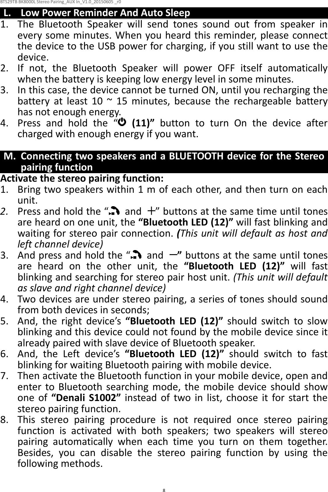BTS29TB BK8000L Stereo Pairing_AUX In_V1.0_20150605 _r0  8L. Low Power Reminder And Auto Sleep 1. The  Bluetooth  Speaker  will  send  tones  sound  out  from  speaker  in every some minutes. When you heard this reminder, please connect the device to the USB power for charging, if you still want to use the device. 2. If  not,  the  Bluetooth  Speaker  will  power  OFF  itself  automatically when the battery is keeping low energy level in some minutes. 3. In this case, the device cannot be turned ON, until you recharging the battery  at  least  10  ~  15  minutes,  because  the  rechargeable  battery has not enough energy. 4. Press  and  hold  the  “   (11)”  button  to  turn  On  the  device  after charged with enough energy if you want.  M. Connecting two speakers and a BLUETOOTH device for the Stereo pairing function Activate the stereo pairing function: 1. Bring two speakers within 1 m of each other, and then turn on each unit. 2. Press and hold the “   and  ” buttons at the same time until tones are heard on one unit, the “Bluetooth LED (12)” will fast blinking and waiting for stereo pair connection. (This unit will default as host and left channel device) 3. And press and hold the “   and  ” buttons at the same until tones are  heard  on  the  other  unit,  the  “Bluetooth  LED  (12)”  will  fast blinking and searching for stereo pair host unit. (This unit will default as slave and right channel device) 4. Two devices are under stereo pairing, a series of tones should sound from both devices in seconds;   5. And,  the  right  device’s  “Bluetooth  LED  (12)”  should  switch  to  slow blinking and this device could not found by the mobile device since it already paired with slave device of Bluetooth speaker. 6. And,  the  Left  device’s  “Bluetooth  LED  (12)”  should  switch  to  fast blinking for waiting Bluetooth pairing with mobile device. 7. Then activate the Bluetooth function in your mobile device, open and enter  to  Bluetooth  searching  mode,  the  mobile  device  should  show   one  of  “Denali  S1002”  instead  of  two  in  list,  choose  it  for  start  the stereo pairing function. 8. This  stereo  pairing  procedure  is  not  required  once  stereo  pairing function  is  activated  with  both  speakers;  two  speakers  will  stereo pairing  automatically  when  each  time  you  turn  on  them  together. Besides,  you  can  disable  the  stereo  pairing  function  by  using  the following methods.  