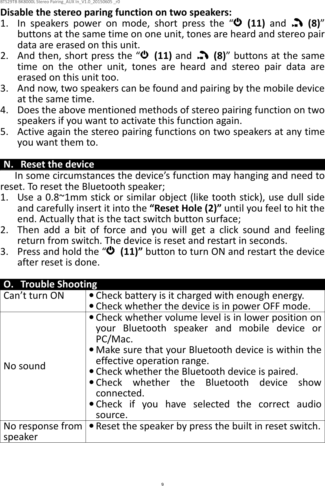 BTS29TB BK8000L Stereo Pairing_AUX In_V1.0_20150605 _r0  9Disable the stereo paring function on two speakers: 1. In  speakers  power  on  mode,  short  press  the  “   (11)  and    (8)” buttons at the same time on one unit, tones are heard and stereo pair data are erased on this unit. 2. And then, short press the “   (11) and    (8)” buttons at the same time  on  the  other  unit,  tones  are  heard  and  stereo  pair  data  are erased on this unit too. 3. And now, two speakers can be found and pairing by the mobile device at the same time. 4. Does the above mentioned methods of stereo pairing function on two speakers if you want to activate this function again. 5. Active again the stereo pairing functions on two speakers at any time you want them to.  N. Reset the device In some circumstances the device’s function may hanging and need to reset. To reset the Bluetooth speaker; 1. Use a 0.8~1mm stick or similar object (like tooth stick), use dull side and carefully insert it into the “Reset Hole (2)” until you feel to hit the end. Actually that is the tact switch button surface; 2. Then  add  a  bit  of  force  and  you  will  get  a  click  sound  and  feeling return from switch. The device is reset and restart in seconds. 3. Press and hold the “   (11)” button to turn ON and restart the device after reset is done.  O. Trouble Shooting Can’t turn ON • Check battery is it charged with enough energy.  • Check whether the device is in power OFF mode. No sound • Check whether volume level is in lower position on your  Bluetooth  speaker  and  mobile  device  or PC/Mac. • Make sure that your Bluetooth device is within the effective operation range. • Check whether the Bluetooth device is paired. • Check  whether  the  Bluetooth  device  show connected. • Check  if  you  have  selected  the  correct  audio source. No response from speaker • Reset the speaker by press the built in reset switch.  