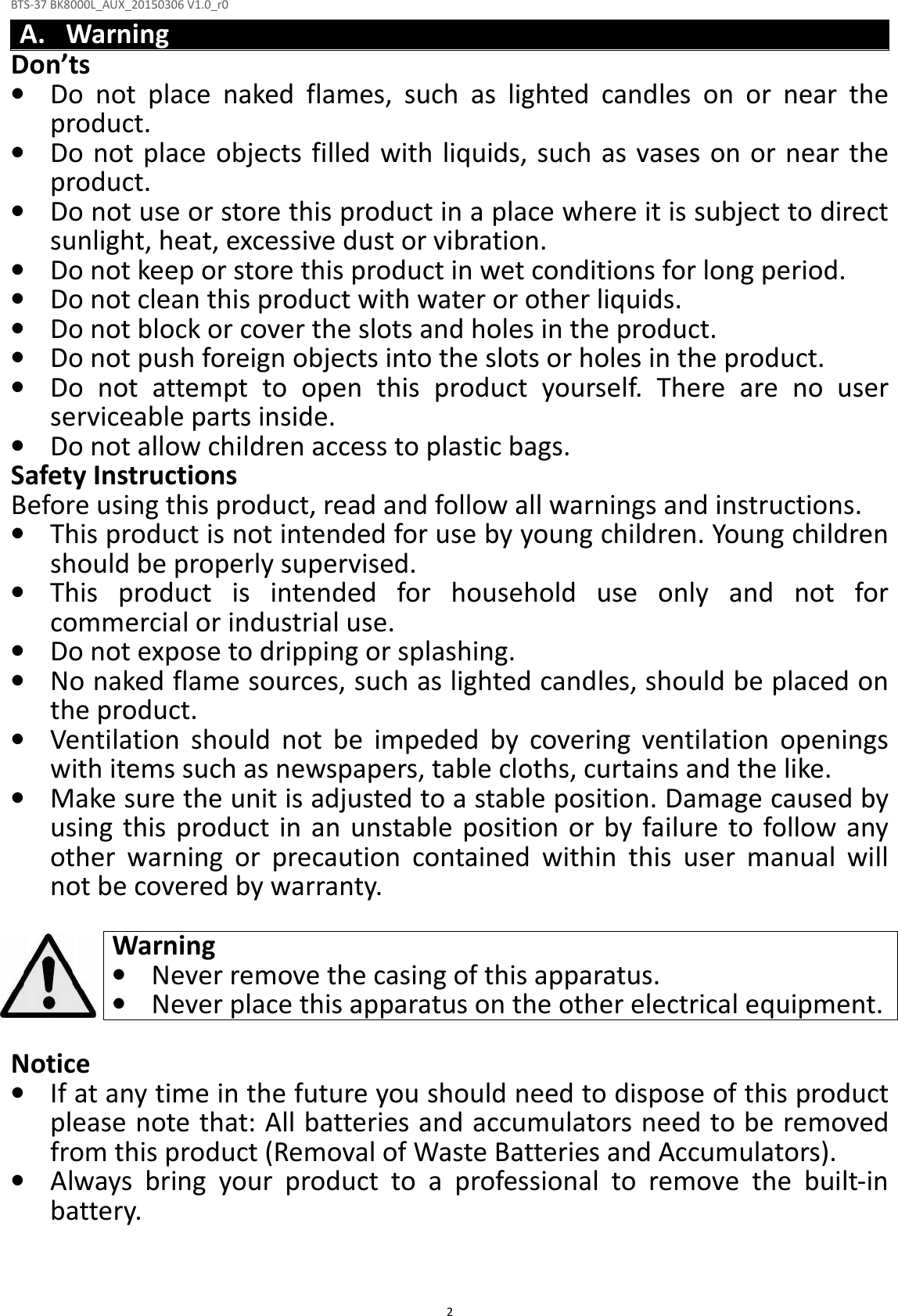 BTS-37 BK8000L_AUX_20150306 V1.0_r0  2A. Warning Don’ts • Do  not  place  naked  flames,  such  as  lighted  candles  on  or  near  the product. • Do not place objects filled with liquids, such as vases on or near the product. • Do not use or store this product in a place where it is subject to direct sunlight, heat, excessive dust or vibration. • Do not keep or store this product in wet conditions for long period. • Do not clean this product with water or other liquids. • Do not block or cover the slots and holes in the product. • Do not push foreign objects into the slots or holes in the product. • Do  not  attempt  to  open  this  product  yourself.  There  are  no  user serviceable parts inside. • Do not allow children access to plastic bags. Safety Instructions Before using this product, read and follow all warnings and instructions. • This product is not intended for use by young children. Young children should be properly supervised. • This  product  is  intended  for  household  use  only  and  not  for commercial or industrial use. • Do not expose to dripping or splashing. • No naked flame sources, such as lighted candles, should be placed on the product. • Ventilation  should  not  be  impeded  by  covering  ventilation  openings with items such as newspapers, table cloths, curtains and the like. • Make sure the unit is adjusted to a stable position. Damage caused by using  this  product in an  unstable  position or by failure to follow  any other  warning  or  precaution  contained  within  this  user  manual  will not be covered by warranty.  Warning • Never remove the casing of this apparatus. • Never place this apparatus on the other electrical equipment.  Notice • If at any time in the future you should need to dispose of this product please note that: All batteries and accumulators need to be removed from this product (Removal of Waste Batteries and Accumulators). • Always  bring  your  product  to  a  professional  to  remove  the  built-in battery.   