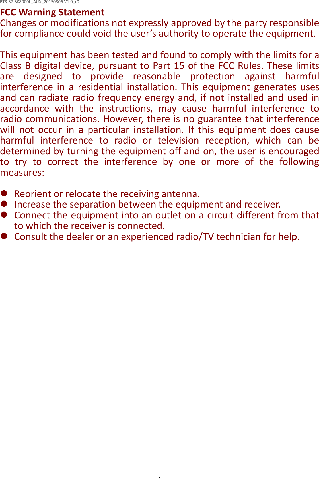 BTS-37 BK8000L_AUX_20150306 V1.0_r0  3FCC Warning Statement Changes or modifications not expressly approved by the party responsible for compliance could void the user’s authority to operate the equipment.  This equipment has been tested and found to comply with the limits for a Class B digital device, pursuant to Part 15 of the FCC Rules. These limits are  designed  to  provide  reasonable  protection  against  harmful interference  in  a  residential  installation.  This  equipment  generates  uses and can radiate radio frequency energy and, if not installed and used in accordance  with  the  instructions,  may  cause  harmful  interference  to radio communications. However, there is no guarantee that interference will  not  occur  in  a  particular  installation.  If  this  equipment  does  cause harmful  interference  to  radio  or  television  reception,  which  can  be determined by turning the equipment off and on, the user is encouraged to  try  to  correct  the  interference  by  one  or  more  of  the  following measures:   Reorient or relocate the receiving antenna.  Increase the separation between the equipment and receiver.  Connect the equipment into an outlet on a circuit different from that to which the receiver is connected.  Consult the dealer or an experienced radio/TV technician for help.  