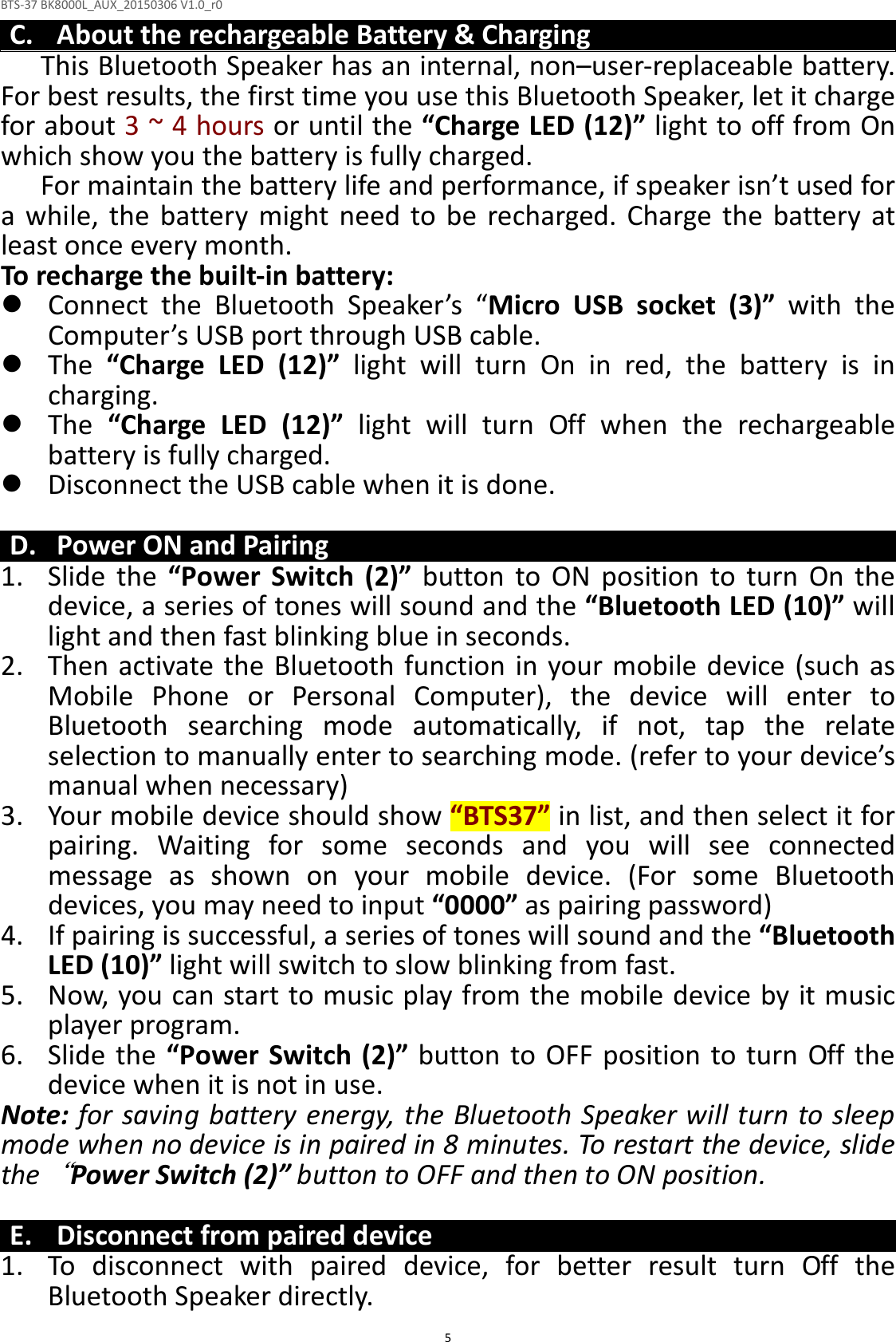 BTS-37 BK8000L_AUX_20150306 V1.0_r0  5C. About the rechargeable Battery &amp; Charging This Bluetooth Speaker has an internal, non–user-replaceable battery. For best results, the first time you use this Bluetooth Speaker, let it charge for about 3 ~ 4 hours or until the “Charge LED (12)” light to off from On which show you the battery is fully charged. For maintain the battery life and performance, if speaker isn’t used for a  while,  the  battery  might  need  to  be  recharged.  Charge  the  battery  at least once every month. To recharge the built-in battery:  Connect  the  Bluetooth  Speaker’s  “Micro  USB  socket  (3)”  with  the Computer’s USB port through USB cable.  The  “Charge  LED  (12)”  light  will  turn  On  in  red,  the  battery  is  in charging.  The  “Charge  LED  (12)”  light  will  turn  Off  when  the  rechargeable battery is fully charged.  Disconnect the USB cable when it is done.  D. Power ON and Pairing 1. Slide  the  “Power  Switch  (2)”  button  to  ON  position  to  turn  On  the device, a series of tones will sound and the “Bluetooth LED (10)” will light and then fast blinking blue in seconds. 2. Then activate the Bluetooth function in your mobile  device (such as Mobile  Phone  or  Personal  Computer),  the  device  will  enter  to Bluetooth  searching  mode  automatically,  if  not,  tap  the  relate selection to manually enter to searching mode. (refer to your device’s manual when necessary) 3. Your mobile device should show “BTS37” in list, and then select it for pairing.  Waiting  for  some  seconds  and  you  will  see  connected message  as  shown  on  your  mobile  device.  (For  some  Bluetooth devices, you may need to input “0000” as pairing password) 4. If pairing is successful, a series of tones will sound and the “Bluetooth LED (10)” light will switch to slow blinking from fast. 5. Now, you can start to music play from the mobile device by it music player program. 6. Slide the  “Power Switch (2)” button to OFF position to turn  Off the device when it is not in use. Note: for saving battery energy, the Bluetooth Speaker will turn to sleep mode when no device is in paired in 8 minutes. To restart the device, slide the“Power Switch (2)” button to OFF and then to ON position.  E. Disconnect from paired device 1. To  disconnect  with  paired  device,  for  better  result  turn  Off  the Bluetooth Speaker directly. 
