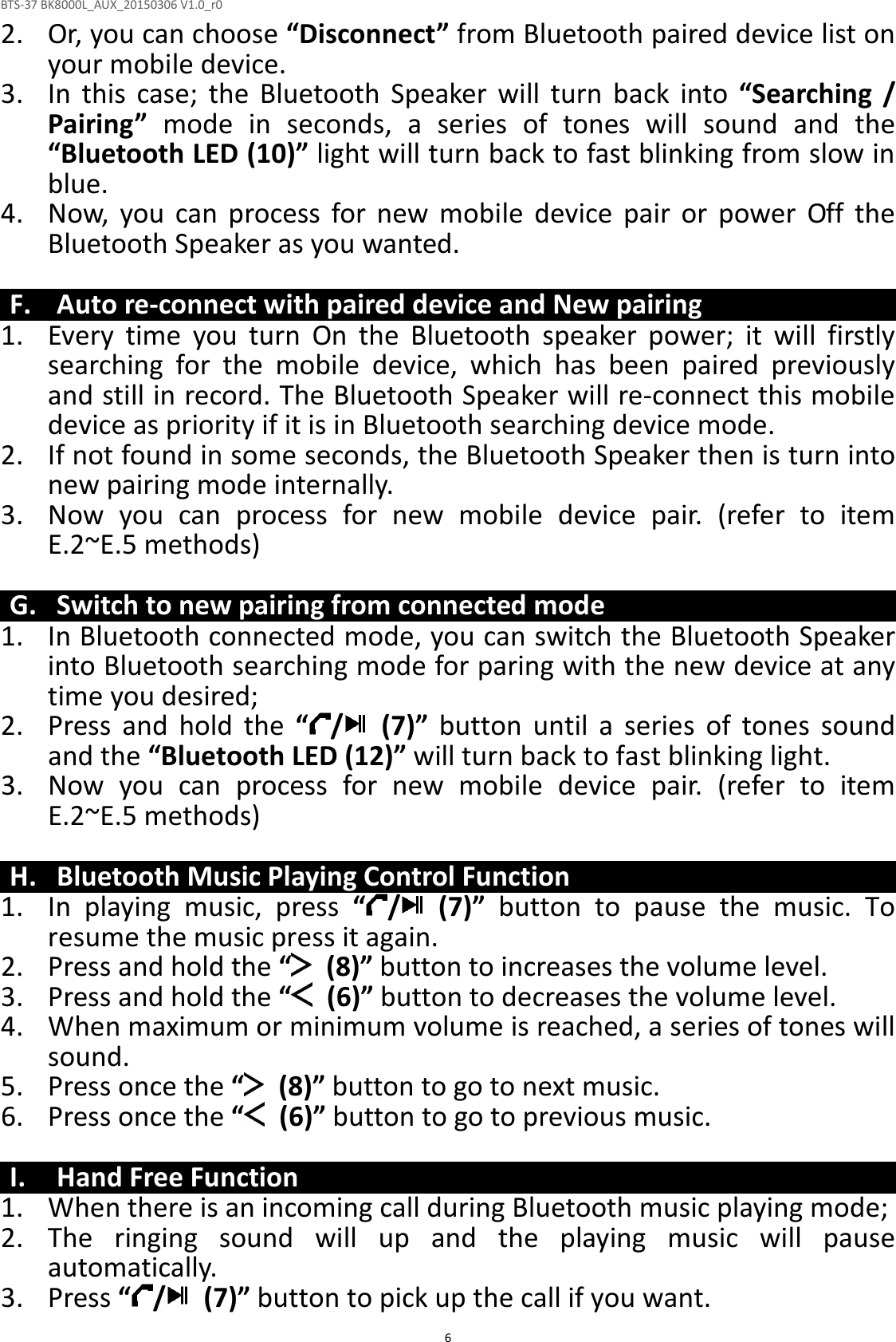 BTS-37 BK8000L_AUX_20150306 V1.0_r0  62. Or, you can choose “Disconnect” from Bluetooth paired device list on your mobile device. 3. In  this  case;  the  Bluetooth  Speaker  will  turn  back  into  “Searching  / Pairing”  mode  in  seconds,  a  series  of  tones  will  sound  and  the “Bluetooth LED (10)” light will turn back to fast blinking from slow in blue. 4. Now,  you  can  process  for  new  mobile  device  pair  or  power  Off  the Bluetooth Speaker as you wanted.  F. Auto re-connect with paired device and New pairing 1. Every  time  you  turn  On  the  Bluetooth  speaker  power;  it  will  firstly searching  for  the  mobile  device,  which  has  been  paired  previously and still in record. The Bluetooth Speaker will re-connect this mobile device as priority if it is in Bluetooth searching device mode.   2. If not found in some seconds, the Bluetooth Speaker then is turn into new pairing mode internally. 3. Now  you  can  process  for  new  mobile  device  pair.  (refer  to  item E.2~E.5 methods)  G. Switch to new pairing from connected mode 1. In Bluetooth connected mode, you can switch the Bluetooth Speaker into Bluetooth searching mode for paring with the new device at any time you desired; 2. Press  and  hold  the  “ /   (7)”  button  until  a  series  of  tones  sound and the “Bluetooth LED (12)” will turn back to fast blinking light. 3. Now  you  can  process  for  new  mobile  device  pair.  (refer  to  item E.2~E.5 methods)  H. Bluetooth Music Playing Control Function 1. In  playing  music,  press  “ /   (7)”  button  to  pause  the  music.  To resume the music press it again. 2. Press and hold the “   (8)” button to increases the volume level. 3. Press and hold the “   (6)” button to decreases the volume level. 4. When maximum or minimum volume is reached, a series of tones will sound. 5. Press once the “   (8)” button to go to next music. 6. Press once the “   (6)” button to go to previous music.  I. Hand Free Function 1. When there is an incoming call during Bluetooth music playing mode; 2. The  ringing  sound  will  up  and  the  playing  music  will  pause automatically. 3. Press “ /   (7)” button to pick up the call if you want. 