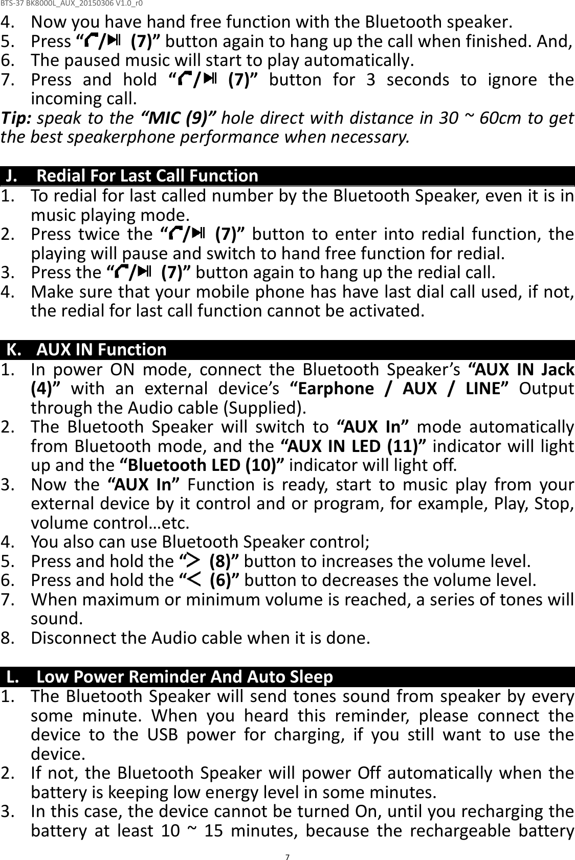 BTS-37 BK8000L_AUX_20150306 V1.0_r0  74. Now you have hand free function with the Bluetooth speaker. 5. Press “ /   (7)” button again to hang up the call when finished. And, 6. The paused music will start to play automatically. 7. Press  and  hold  “ /   (7)”  button  for  3  seconds  to  ignore  the incoming call.   Tip: speak to the “MIC (9)” hole direct with distance in 30 ~ 60cm to get the best speakerphone performance when necessary.  J. Redial For Last Call Function 1. To redial for last called number by the Bluetooth Speaker, even it is in music playing mode. 2. Press  twice  the  “ /   (7)”  button  to  enter  into  redial  function,  the playing will pause and switch to hand free function for redial. 3. Press the “ /   (7)” button again to hang up the redial call. 4. Make sure that your mobile phone has have last dial call used, if not, the redial for last call function cannot be activated.  K. AUX IN Function 1. In  power  ON  mode,  connect  the  Bluetooth  Speaker’s  “AUX  IN  Jack (4)”  with  an  external  device’s  “Earphone  /  AUX  /  LINE”  Output through the Audio cable (Supplied). 2. The  Bluetooth  Speaker  will  switch  to  “AUX  In”  mode  automatically from Bluetooth mode, and the “AUX IN LED (11)” indicator will light up and the “Bluetooth LED (10)” indicator will light off. 3. Now  the  “AUX  In”  Function  is  ready,  start  to  music  play  from  your external device by it control and or program, for example, Play, Stop, volume control…etc. 4. You also can use Bluetooth Speaker control; 5. Press and hold the “   (8)” button to increases the volume level. 6. Press and hold the “   (6)” button to decreases the volume level. 7. When maximum or minimum volume is reached, a series of tones will sound. 8. Disconnect the Audio cable when it is done.  L. Low Power Reminder And Auto Sleep 1. The Bluetooth Speaker will send tones sound from speaker by every some  minute.  When  you  heard  this  reminder,  please  connect  the device  to  the  USB  power  for  charging,  if  you  still  want  to  use  the device. 2. If not, the Bluetooth Speaker will power Off automatically when the battery is keeping low energy level in some minutes. 3. In this case, the device cannot be turned On, until you recharging the battery  at  least  10  ~  15  minutes,  because  the  rechargeable  battery 