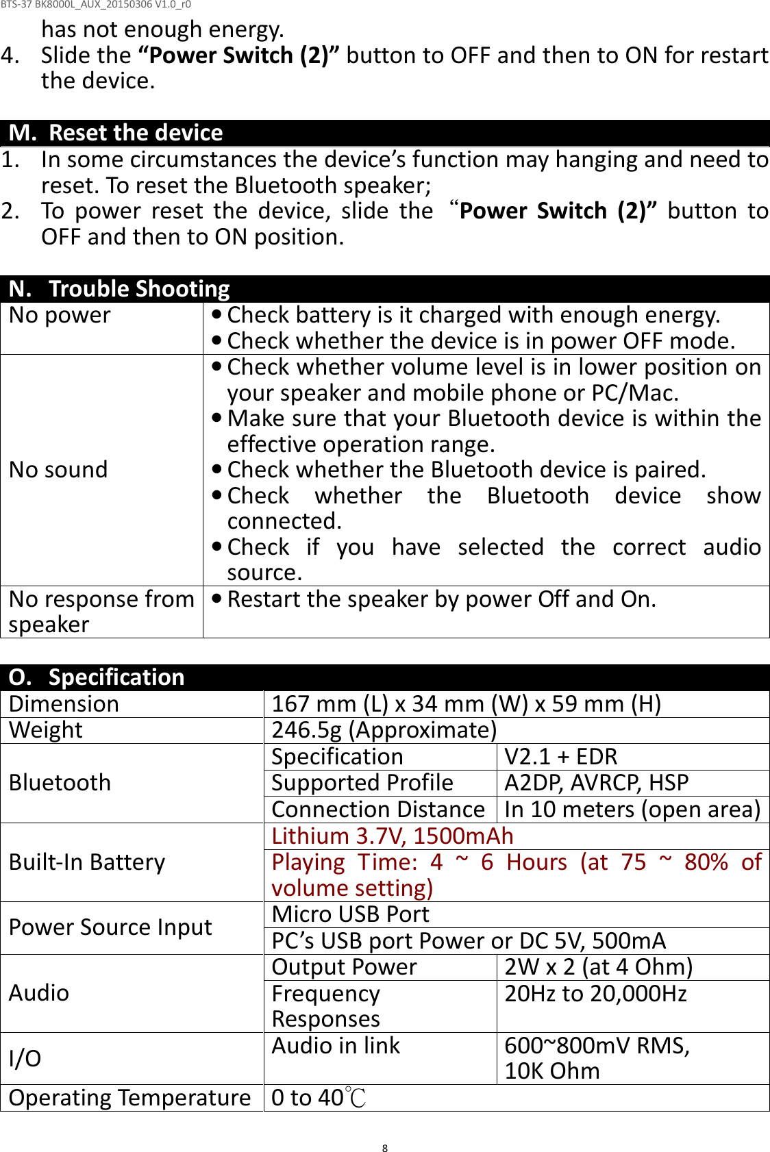 BTS-37 BK8000L_AUX_20150306 V1.0_r0  8has not enough energy. 4. Slide the “Power Switch (2)” button to OFF and then to ON for restart the device.  M. Reset the device 1. In some circumstances the device’s function may hanging and need to reset. To reset the Bluetooth speaker; 2. To  power  reset  the  device,  slide  the“Power  Switch  (2)”  button  to OFF and then to ON position.  N. Trouble Shooting No power • Check battery is it charged with enough energy.  • Check whether the device is in power OFF mode. No sound • Check whether volume level is in lower position on your speaker and mobile phone or PC/Mac. • Make sure that your Bluetooth device is within the effective operation range. • Check whether the Bluetooth device is paired. • Check  whether  the  Bluetooth  device  show connected. • Check  if  you  have  selected  the  correct  audio source. No response from speaker • Restart the speaker by power Off and On.  O. Specification Dimension 167 mm (L) x 34 mm (W) x 59 mm (H) Weight 246.5g (Approximate)  Bluetooth Specification V2.1 + EDR Supported Profile A2DP, AVRCP, HSP Connection Distance In 10 meters (open area) Built-In Battery Lithium 3.7V, 1500mAh Playing  Time:  4 ~ 6 Hours  (at 75  ~  80%  of volume setting) Power Source Input Micro USB Port  PC’s USB port Power or DC 5V, 500mA Audio Output Power 2W x 2 (at 4 Ohm) Frequency Responses  20Hz to 20,000Hz I/O Audio in link 600~800mV RMS,  10K Ohm Operating Temperature 0 to 40℃  