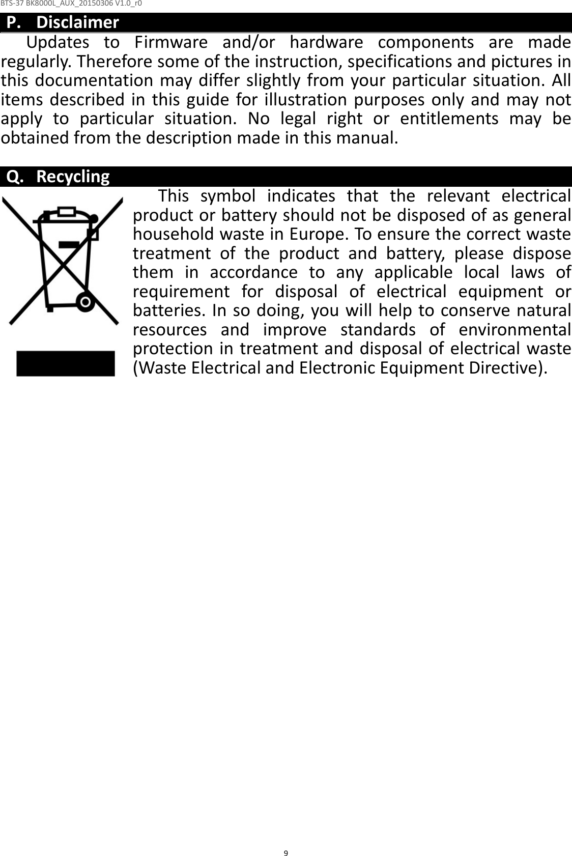BTS-37 BK8000L_AUX_20150306 V1.0_r0  9P. Disclaimer Updates  to  Firmware  and/or  hardware  components  are  made regularly. Therefore some of the instruction, specifications and pictures in this documentation may differ slightly from your particular situation. All items  described in this  guide for illustration purposes only  and may not apply  to  particular  situation.  No  legal  right  or  entitlements  may  be obtained from the description made in this manual.  Q. Recycling This  symbol  indicates  that  the  relevant  electrical product or battery should not be disposed of as general household waste in Europe. To ensure the correct waste treatment  of  the  product  and  battery,  please  dispose them  in  accordance  to  any  applicable  local  laws  of requirement  for  disposal  of  electrical  equipment  or batteries. In so doing, you will help to conserve natural resources  and  improve  standards  of  environmental protection in treatment and disposal of electrical waste (Waste Electrical and Electronic Equipment Directive). 