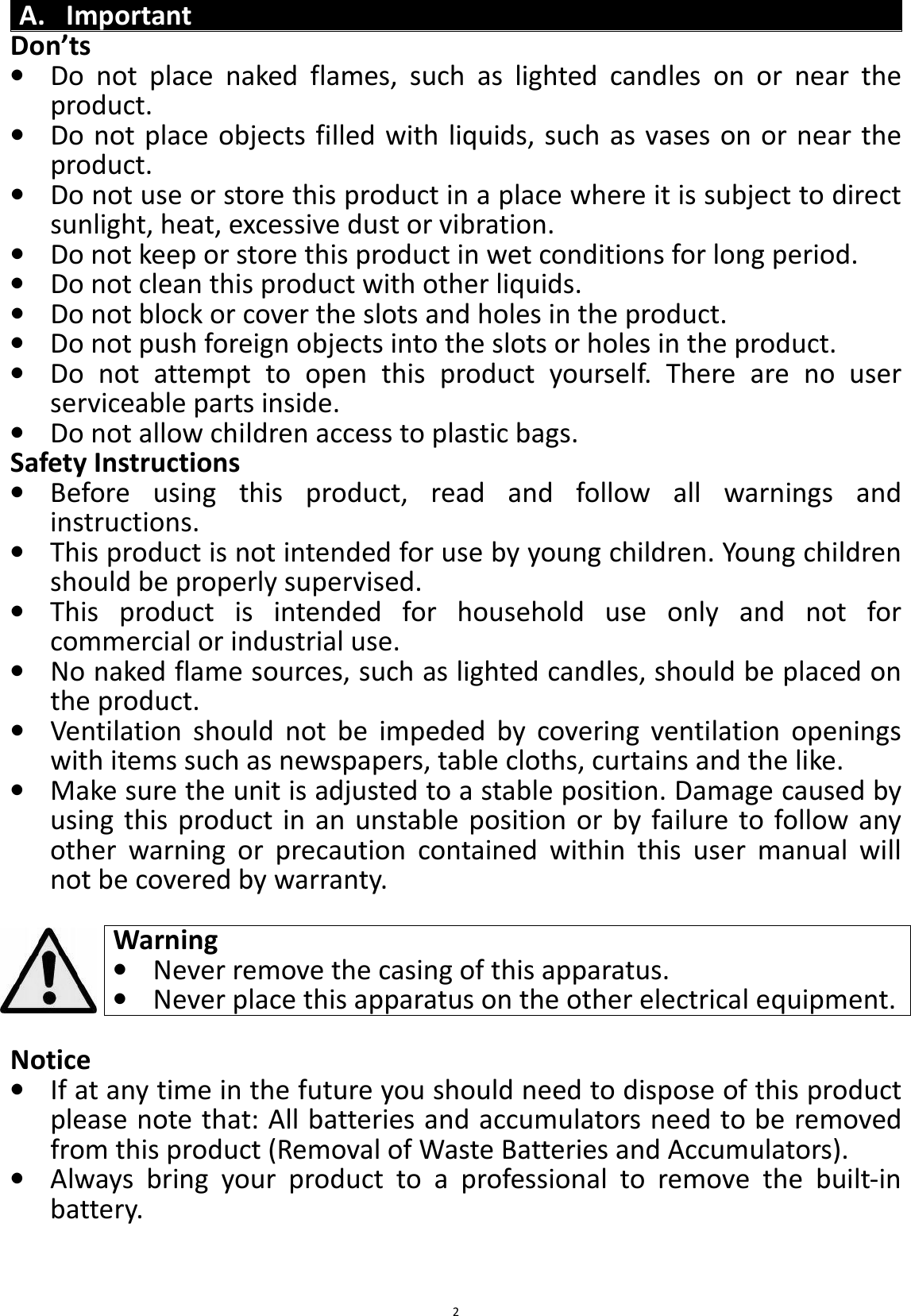 BTS43 BK8000L_AUX_20150713 V1.0_r0  2A. Important Don’ts • Do  not  place  naked  flames,  such  as  lighted  candles  on  or  near  the product. • Do not place objects filled with liquids, such as vases on or near the product. • Do not use or store this product in a place where it is subject to direct sunlight, heat, excessive dust or vibration. • Do not keep or store this product in wet conditions for long period. • Do not clean this product with other liquids. • Do not block or cover the slots and holes in the product. • Do not push foreign objects into the slots or holes in the product. • Do  not  attempt  to  open  this  product  yourself.  There  are  no  user serviceable parts inside. • Do not allow children access to plastic bags. Safety Instructions • Before  using  this  product,  read  and  follow  all  warnings  and instructions. • This product is not intended for use by young children. Young children should be properly supervised. • This  product  is  intended  for  household  use  only  and  not  for commercial or industrial use. • No naked flame sources, such as lighted candles, should be placed on the product. • Ventilation  should  not  be  impeded  by  covering  ventilation  openings with items such as newspapers, table cloths, curtains and the like. • Make sure the unit is adjusted to a stable position. Damage caused by using  this  product in an  unstable  position or by failure to follow any other  warning  or  precaution  contained  within  this  user  manual  will not be covered by warranty.  Warning • Never remove the casing of this apparatus. • Never place this apparatus on the other electrical equipment.  Notice • If at any time in the future you should need to dispose of this product please note that: All batteries and accumulators need to be removed from this product (Removal of Waste Batteries and Accumulators). • Always  bring  your  product  to  a  professional  to  remove  the  built-in battery.   