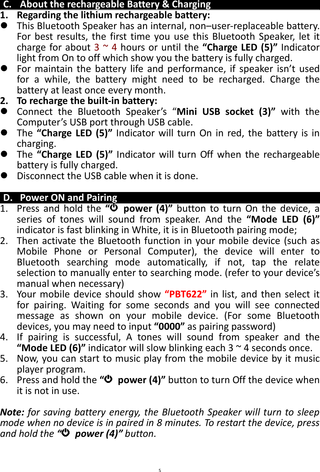 BTS43 BK8000L_AUX_20150713 V1.0_r0  5C. About the rechargeable Battery &amp; Charging 1. Regarding the lithium rechargeable battery:  This Bluetooth Speaker has an internal, non–user-replaceable battery. For  best  results,  the  first  time  you  use  this  Bluetooth  Speaker,  let  it charge for about 3 ~ 4 hours or until the “Charge LED (5)” Indicator light from On to off which show you the battery is fully charged.  For  maintain  the  battery  life  and  performance,  if  speaker  isn’t  used for  a  while,  the  battery  might  need  to  be  recharged.  Charge  the battery at least once every month. 2. To recharge the built-in battery:  Connect  the  Bluetooth  Speaker’s  “Mini  USB  socket  (3)”  with  the Computer’s USB port through USB cable.  The  “Charge  LED  (5)”  Indicator  will  turn  On  in  red,  the  battery  is  in charging.  The  “Charge  LED  (5)”  Indicator  will  turn  Off  when  the  rechargeable battery is fully charged.  Disconnect the USB cable when it is done.  D. Power ON and Pairing 1. Press  and  hold  the  “   power  (4)”  button  to  turn  On  the  device,  a series  of  tones  will  sound  from  speaker.  And  the  “Mode  LED  (6)” indicator is fast blinking in White, it is in Bluetooth pairing mode; 2. Then activate the Bluetooth function in your mobile  device (such as Mobile  Phone  or  Personal  Computer),  the  device  will  enter  to Bluetooth  searching  mode  automatically,  if  not,  tap  the  relate selection to manually enter to searching mode. (refer to your device’s manual when necessary) 3. Your  mobile  device  should  show “PBT622”  in  list, and  then  select it for  pairing.  Waiting  for  some  seconds  and  you  will  see  connected message  as  shown  on  your  mobile  device.  (For  some  Bluetooth devices, you may need to input “0000” as pairing password) 4. If  pairing  is  successful,  A  tones  will  sound  from  speaker  and  the “Mode LED (6)” indicator will slow blinking each 3 ~ 4 seconds once. 5. Now, you can start to music play from the mobile device by it music player program. 6. Press and hold the “   power (4)” button to turn Off the device when it is not in use.  Note: for saving battery energy, the Bluetooth Speaker will turn to sleep mode when no device is in paired in 8 minutes. To restart the device, press and hold the “  power (4)” button.   