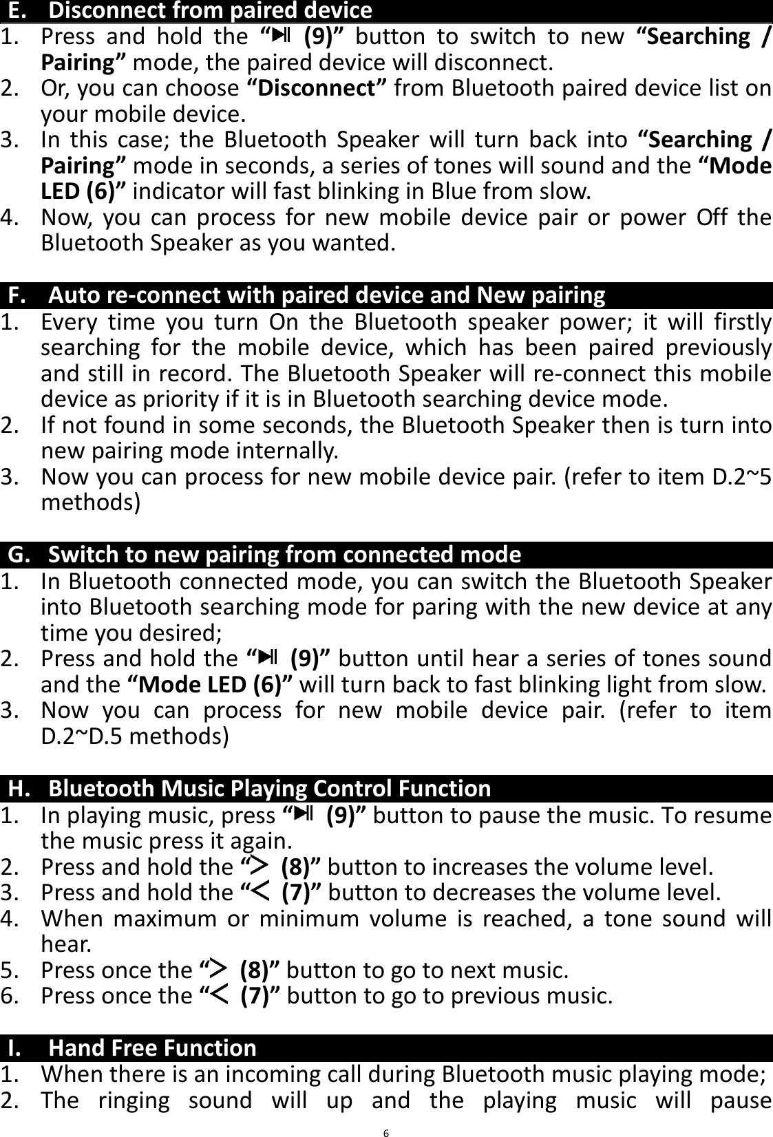 BTS43 BK8000L_AUX_20150713 V1.0_r0  6E. Disconnect from paired device 1. Press  and  hold  the  “   (9)”  button  to  switch  to  new  “Searching  / Pairing” mode, the paired device will disconnect. 2. Or, you can choose “Disconnect” from Bluetooth paired device list on your mobile device. 3. In  this  case;  the  Bluetooth  Speaker  will  turn  back  into  “Searching  / Pairing” mode in seconds, a series of tones will sound and the “Mode LED (6)” indicator will fast blinking in Blue from slow. 4. Now,  you  can  process  for  new  mobile  device  pair  or  power  Off  the Bluetooth Speaker as you wanted.  F. Auto re-connect with paired device and New pairing 1. Every  time  you  turn  On  the  Bluetooth  speaker  power;  it  will  firstly searching  for  the  mobile  device,  which  has  been  paired  previously and still in record. The Bluetooth Speaker will re-connect this mobile device as priority if it is in Bluetooth searching device mode.   2. If not found in some seconds, the Bluetooth Speaker then is turn into new pairing mode internally. 3. Now you can process for new mobile device pair. (refer to item D.2~5 methods)  G. Switch to new pairing from connected mode 1. In Bluetooth connected mode, you can switch the Bluetooth Speaker into Bluetooth searching mode for paring with the new device at any time you desired; 2. Press and hold the “   (9)” button until hear a series of tones sound and the “Mode LED (6)” will turn back to fast blinking light from slow. 3. Now  you  can  process  for  new  mobile  device  pair.  (refer  to  item D.2~D.5 methods)  H. Bluetooth Music Playing Control Function 1. In playing music, press “   (9)” button to pause the music. To resume the music press it again. 2. Press and hold the “   (8)” button to increases the volume level. 3. Press and hold the “   (7)” button to decreases the volume level. 4. When  maximum  or  minimum  volume  is  reached,  a  tone  sound  will hear. 5. Press once the “   (8)” button to go to next music. 6. Press once the “   (7)” button to go to previous music.  I. Hand Free Function 1. When there is an incoming call during Bluetooth music playing mode; 2. The  ringing  sound  will  up  and  the  playing  music  will  pause 