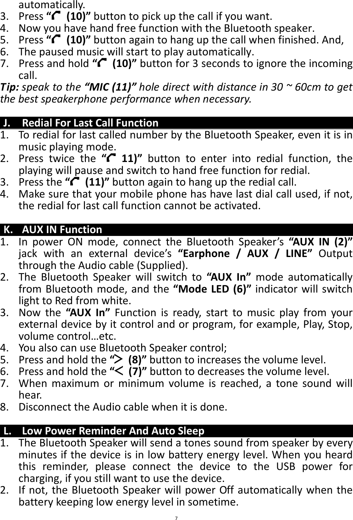 BTS43 BK8000L_AUX_20150713 V1.0_r0  7automatically. 3. Press “   (10)” button to pick up the call if you want. 4. Now you have hand free function with the Bluetooth speaker. 5. Press “   (10)” button again to hang up the call when finished. And, 6. The paused music will start to play automatically. 7. Press and hold “   (10)” button for 3 seconds to ignore the incoming call.   Tip: speak to the “MIC (11)” hole direct with distance in 30 ~ 60cm to get the best speakerphone performance when necessary.  J. Redial For Last Call Function 1. To redial for last called number by the Bluetooth Speaker, even it is in music playing mode. 2. Press  twice  the  “   11)”  button  to  enter  into  redial  function,  the playing will pause and switch to hand free function for redial. 3. Press the “   (11)” button again to hang up the redial call. 4. Make sure that your mobile phone has have last dial call used, if not, the redial for last call function cannot be activated.  K. AUX IN Function 1. In  power  ON  mode,  connect  the  Bluetooth  Speaker’s  “AUX  IN  (2)” jack  with  an  external  device’s  “Earphone  /  AUX  /  LINE”  Output through the Audio cable (Supplied). 2. The  Bluetooth  Speaker  will  switch  to  “AUX  In”  mode  automatically from Bluetooth mode, and the “Mode LED (6)” indicator will switch light to Red from white. 3. Now  the  “AUX  In”  Function  is  ready,  start  to  music  play  from  your external device by it control and or program, for example, Play, Stop, volume control…etc. 4. You also can use Bluetooth Speaker control; 5. Press and hold the “   (8)” button to increases the volume level. 6. Press and hold the “   (7)” button to decreases the volume level. 7. When  maximum  or  minimum  volume  is  reached,  a  tone  sound  will hear. 8. Disconnect the Audio cable when it is done.  L. Low Power Reminder And Auto Sleep 1. The Bluetooth Speaker will send a tones sound from speaker by every minutes if the device is in low battery energy level. When you heard this  reminder,  please  connect  the  device  to  the  USB  power  for charging, if you still want to use the device. 2. If not, the Bluetooth Speaker will power Off automatically when the battery keeping low energy level in sometime. 
