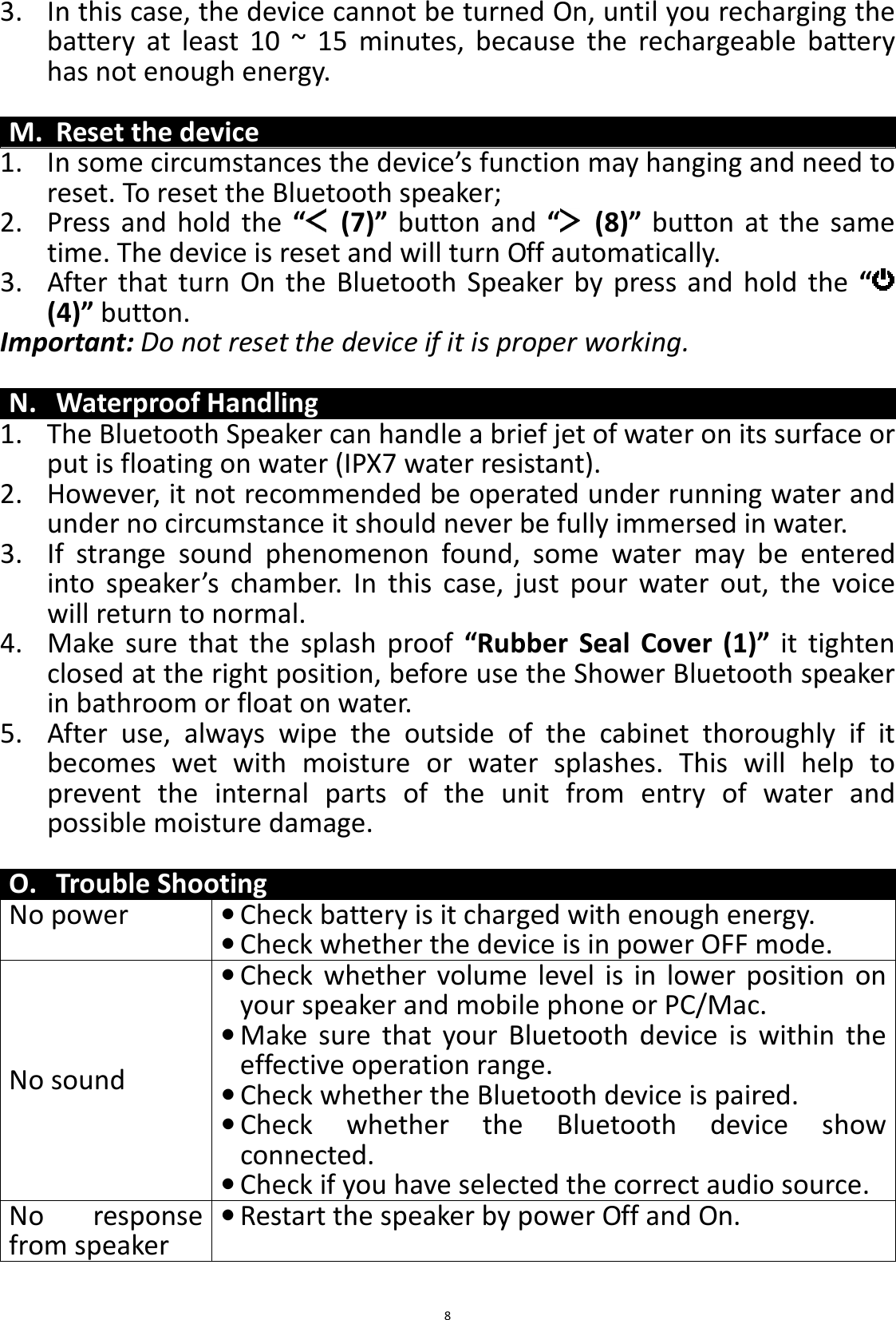 BTS43 BK8000L_AUX_20150713 V1.0_r0  83. In this case, the device cannot be turned On, until you recharging the battery  at  least  10  ~  15  minutes,  because  the  rechargeable  battery has not enough energy.  M. Reset the device 1. In some circumstances the device’s function may hanging and need to reset. To reset the Bluetooth speaker; 2. Press  and  hold  the  “   (7)”  button  and  “   (8)”  button at  the  same time. The device is reset and will turn Off automatically.   3. After that  turn  On  the  Bluetooth  Speaker  by  press  and  hold  the  “  (4)” button. Important: Do not reset the device if it is proper working.  N. Waterproof Handling 1. The Bluetooth Speaker can handle a brief jet of water on its surface or put is floating on water (IPX7 water resistant).   2. However, it not recommended be operated under running water and under no circumstance it should never be fully immersed in water. 3. If  strange  sound  phenomenon  found,  some  water  may  be  entered into  speaker’s  chamber.  In  this  case,  just  pour  water  out,  the  voice will return to normal. 4. Make  sure  that  the  splash  proof  “Rubber  Seal  Cover  (1)”  it  tighten closed at the right position, before use the Shower Bluetooth speaker in bathroom or float on water. 5. After  use,  always  wipe  the  outside  of  the  cabinet  thoroughly  if  it becomes  wet  with  moisture  or  water  splashes.  This  will  help  to prevent  the  internal  parts  of  the  unit  from  entry  of  water  and possible moisture damage.  O. Trouble Shooting No power • Check battery is it charged with enough energy.  • Check whether the device is in power OFF mode. No sound • Check  whether  volume  level  is  in  lower  position  on your speaker and mobile phone or PC/Mac. • Make  sure  that  your  Bluetooth  device  is  within  the effective operation range. • Check whether the Bluetooth device is paired. • Check  whether  the  Bluetooth  device  show connected. • Check if you have selected the correct audio source. No  response from speaker • Restart the speaker by power Off and On.  