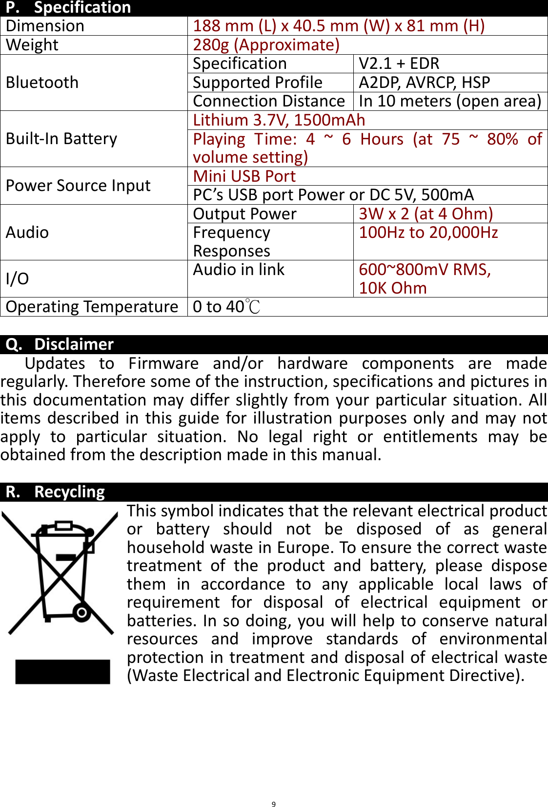 BTS43 BK8000L_AUX_20150713 V1.0_r0  9P. Specification Dimension 188 mm (L) x 40.5 mm (W) x 81 mm (H) Weight 280g (Approximate)  Bluetooth Specification V2.1 + EDR Supported Profile A2DP, AVRCP, HSP Connection Distance In 10 meters (open area) Built-In Battery Lithium 3.7V, 1500mAh Playing  Time:  4 ~ 6 Hours  (at 75  ~  80%  of volume setting) Power Source Input Mini USB Port  PC’s USB port Power or DC 5V, 500mA Audio Output Power 3W x 2 (at 4 Ohm) Frequency Responses  100Hz to 20,000Hz I/O Audio in link 600~800mV RMS,  10K Ohm Operating Temperature 0 to 40℃  Q. Disclaimer Updates  to  Firmware  and/or  hardware  components  are  made regularly. Therefore some of the instruction, specifications and pictures in this documentation may differ slightly from your particular situation. All items  described in this  guide for  illustration purposes only  and may not apply  to  particular  situation.  No  legal  right  or  entitlements  may  be obtained from the description made in this manual.  R. Recycling This symbol indicates that the relevant electrical product or  battery  should  not  be  disposed  of  as  general household waste in Europe. To ensure the correct waste treatment  of  the  product  and  battery,  please  dispose them  in  accordance  to  any  applicable  local  laws  of requirement  for  disposal  of  electrical  equipment  or batteries. In so doing, you will help to conserve natural resources  and  improve  standards  of  environmental protection in treatment and disposal of electrical waste (Waste Electrical and Electronic Equipment Directive). 