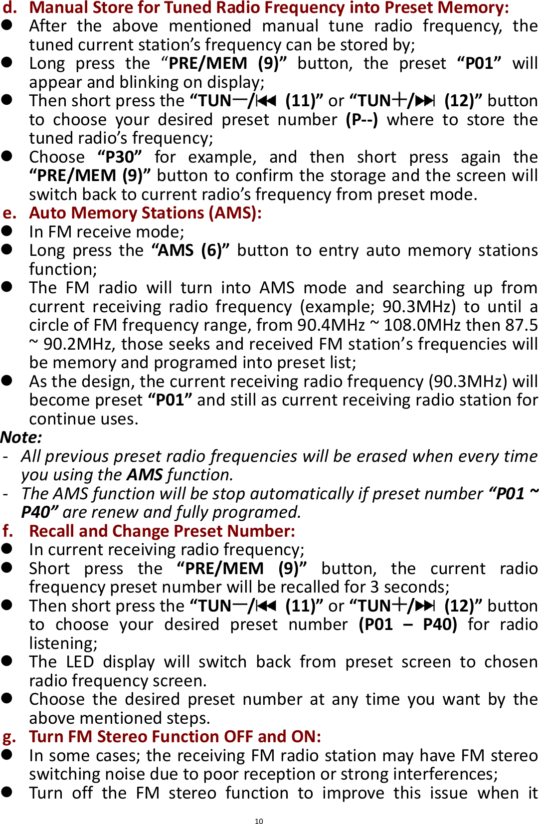  10 d. Manual Store for Tuned Radio Frequency into Preset Memory:  After  the  above  mentioned  manual  tune  radio  frequency,  the tuned current station’s frequency can be stored by;    Long  press  the  “PRE/MEM  (9)”  button,  the  preset  “P01”  will appear and blinking on display;    Then short press the “TUN /   (11)” or “TUN /   (12)” button to  choose  your  desired  preset  number  (P--)  where  to  store  the tuned radio’s frequency;    Choose  “P30”  for  example,  and  then  short  press  again  the “PRE/MEM (9)” button to confirm the storage and the screen will switch back to current radio’s frequency from preset mode. e. Auto Memory Stations (AMS):  In FM receive mode;  Long  press  the  “AMS  (6)”  button  to  entry  auto  memory  stations function;  The  FM  radio  will  turn  into  AMS  mode  and  searching  up  from current  receiving  radio  frequency  (example;  90.3MHz)  to  until  a circle of FM frequency range, from 90.4MHz ~ 108.0MHz then 87.5 ~ 90.2MHz, those seeks and received FM station’s frequencies will be memory and programed into preset list;  As the design, the current receiving radio frequency (90.3MHz) will become preset “P01” and still as current receiving radio station for continue uses. Note: - All previous preset radio frequencies will be erased when every time you using the AMS function.   - The AMS function will be stop automatically if preset number “P01 ~ P40” are renew and fully programed. f. Recall and Change Preset Number:  In current receiving radio frequency;  Short  press  the  “PRE/MEM  (9)”  button,  the  current  radio frequency preset number will be recalled for 3 seconds;  Then short press the “TUN /   (11)” or “TUN /   (12)” button to  choose  your  desired  preset  number  (P01  –  P40)  for  radio listening;  The  LED  display  will  switch  back  from  preset  screen  to  chosen radio frequency screen.  Choose  the  desired  preset  number  at  any  time  you  want  by  the above mentioned steps. g. Turn FM Stereo Function OFF and ON:  In some cases; the receiving FM radio station may have FM stereo switching noise due to poor reception or strong interferences;  Turn  off  the  FM  stereo  function  to  improve  this  issue  when  it 