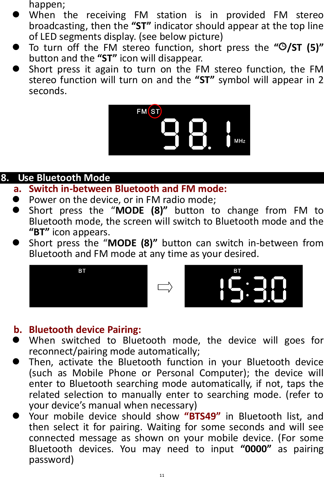  11 happen;  When  the  receiving  FM  station  is  in  provided  FM  stereo broadcasting, then the “ST” indicator should appear at the top line of LED segments display. (see below picture)  To  turn  off  the  FM  stereo  function,  short  press  the  “ /ST  (5)” button and the “ST” icon will disappear.  Short  press  it  again  to  turn  on  the  FM  stereo  function,  the  FM stereo function will turn on and the  “ST” symbol will appear in 2 seconds.        8. Use Bluetooth Mode a. Switch in-between Bluetooth and FM mode:  Power on the device, or in FM radio mode;  Short  press  the  “MODE  (8)”  button  to  change  from  FM  to Bluetooth mode, the screen will switch to Bluetooth mode and the “BT” icon appears.  Short  press  the  “MODE  (8)”  button  can  switch  in-between  from Bluetooth and FM mode at any time as your desired.       b. Bluetooth device Pairing:  When  switched  to  Bluetooth  mode,  the  device  will  goes  for reconnect/pairing mode automatically;  Then,  activate  the  Bluetooth  function  in  your  Bluetooth  device (such  as  Mobile  Phone  or  Personal  Computer);  the  device  will enter  to Bluetooth searching  mode automatically, if not, taps  the related  selection  to  manually  enter  to  searching  mode.  (refer  to your device’s manual when necessary)    Your  mobile  device  should  show  “BTS49”  in  Bluetooth  list,  and then  select  it  for  pairing.  Waiting  for  some  seconds  and  will  see connected  message  as  shown  on  your  mobile  device.  (For  some Bluetooth  devices.  You  may  need  to  input  “0000”  as  pairing password)   