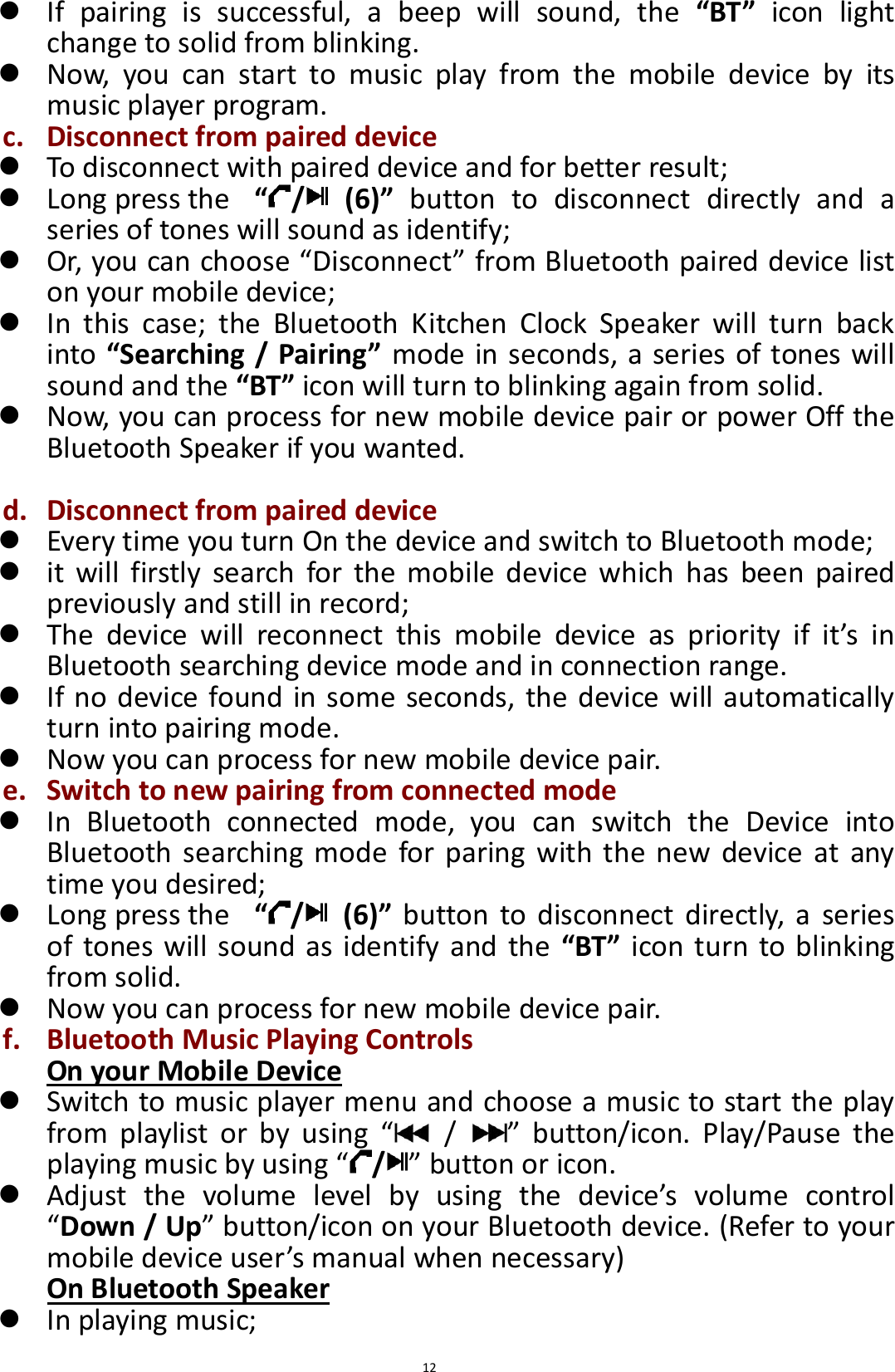  12  If  pairing  is  successful,  a  beep  will  sound,  the  “BT”  icon  light change to solid from blinking.    Now,  you  can  start  to  music  play  from  the  mobile  device  by  its music player program.   c. Disconnect from paired device  To disconnect with paired device and for better result;    Long press the   “/   (6)”  button  to  disconnect  directly  and  a series of tones will sound as identify;  Or, you can choose “Disconnect” from Bluetooth paired device list on your mobile device;    In  this  case;  the  Bluetooth  Kitchen  Clock  Speaker  will  turn  back into “Searching / Pairing” mode in seconds, a series of tones will sound and the “BT” icon will turn to blinking again from solid.    Now, you can process for new mobile device pair or power Off the Bluetooth Speaker if you wanted.  d. Disconnect from paired device  Every time you turn On the device and switch to Bluetooth mode;  it  will  firstly  search  for  the  mobile  device  which  has  been  paired previously and still in record;  The  device  will  reconnect  this  mobile  device  as  priority  if  it’s  in Bluetooth searching device mode and in connection range.  If no device found in some seconds, the device will automatically turn into pairing mode.  Now you can process for new mobile device pair. e. Switch to new pairing from connected mode  In  Bluetooth  connected  mode,  you  can  switch  the  Device  into Bluetooth  searching  mode for paring with  the new  device  at any time you desired;    Long press the   “/   (6)”  button  to disconnect directly,  a  series of tones will sound as identify and the  “BT” icon turn to blinking from solid.  Now you can process for new mobile device pair.   f. Bluetooth Music Playing Controls On your Mobile Device  Switch to music player menu and choose a music to start the play from  playlist  or  by  using  “  /  ”  button/icon.  Play/Pause  the playing music by using “ /” button or icon.  Adjust  the  volume  level  by  using  the  device’s  volume  control “Down / Up” button/icon on your Bluetooth device. (Refer to your mobile device user’s manual when necessary) On Bluetooth Speaker  In playing music; 