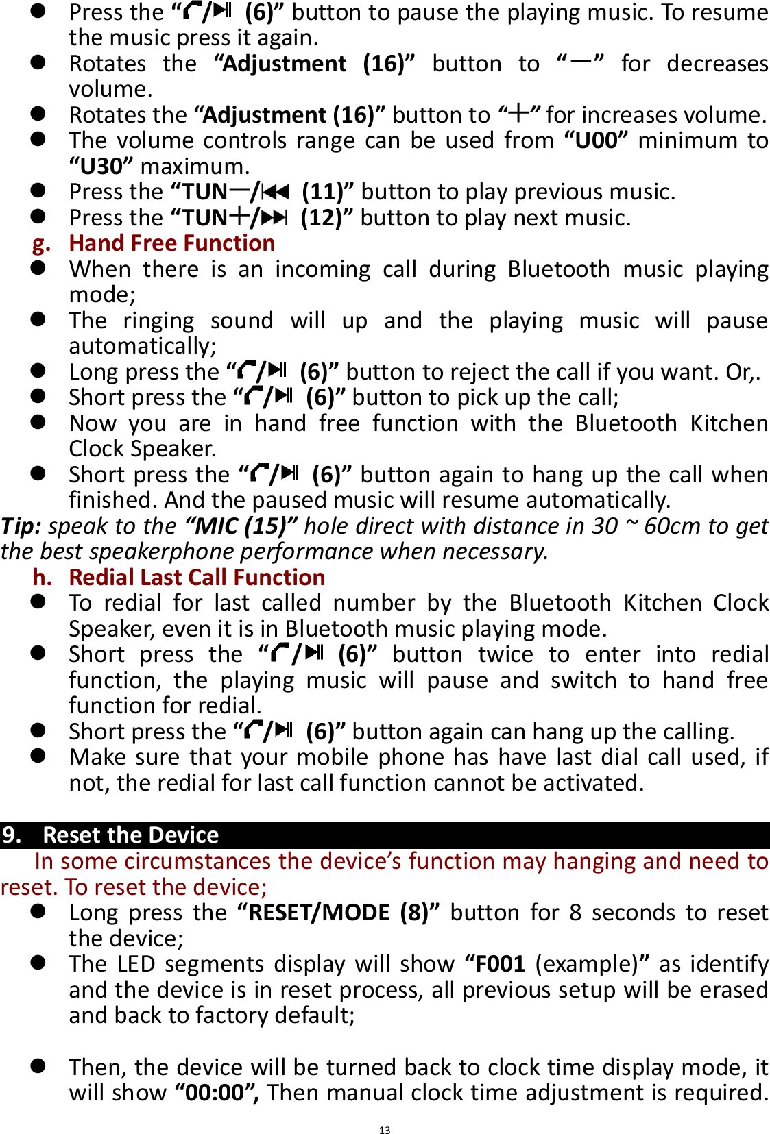  13  Press the “/   (6)” button to pause the playing music. To resume the music press it again.  Rotates  the  “Adjustment  (16)”  button  to  “ ”  for  decreases volume.    Rotates the “Adjustment (16)” button to “ ” for increases volume.  The  volume  controls  range  can be  used  from  “U00” minimum  to “U30” maximum.  Press the “TUN /   (11)” button to play previous music.  Press the “TUN /   (12)” button to play next music. g. Hand Free Function  When  there  is  an  incoming  call  during  Bluetooth  music  playing mode;  The  ringing  sound  will  up  and  the  playing  music  will  pause automatically;  Long press the “/   (6)” button to reject the call if you want. Or,.  Short press the “/   (6)” button to pick up the call;  Now  you  are  in  hand  free  function  with  the  Bluetooth  Kitchen Clock Speaker.  Short press the “/   (6)” button again to hang up the call when finished. And the paused music will resume automatically. Tip: speak to the “MIC (15)” hole direct with distance in 30 ~ 60cm to get the best speakerphone performance when necessary. h. Redial Last Call Function  To  redial  for  last  called  number  by  the  Bluetooth  Kitchen  Clock Speaker, even it is in Bluetooth music playing mode.  Short  press  the  “/   (6)”  button  twice  to  enter  into  redial function,  the  playing  music  will  pause  and  switch  to  hand  free function for redial.  Short press the “/   (6)” button again can hang up the calling.  Make sure that your mobile phone  has have last dial call used, if not, the redial for last call function cannot be activated.  9. Reset the Device In some circumstances the device’s function may hanging and need to reset. To reset the device;    Long  press  the “RESET/MODE  (8)”  button  for  8  seconds  to  reset the device;  The LED  segments display  will show  “F001  (example)” as  identify and the device is in reset process, all previous setup will be erased and back to factory default;   Then, the device will be turned back to clock time display mode, it will show “00:00”, Then manual clock time adjustment is required. 