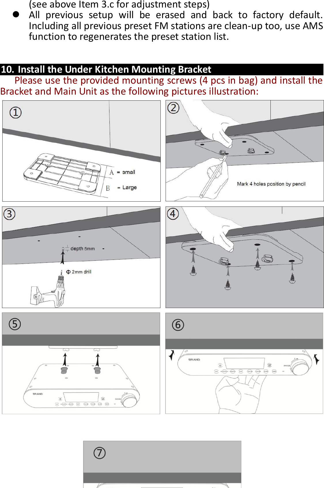  14 (see above Item 3.c for adjustment steps)    All  previous  setup  will  be  erased  and  back  to  factory  default. Including all previous preset FM stations are clean-up too, use AMS function to regenerates the preset station list.   10. Install the Under Kitchen Mounting Bracket   Please use the provided mounting screws (4 pcs in bag) and install the Bracket and Main Unit as the following pictures illustration:                                   