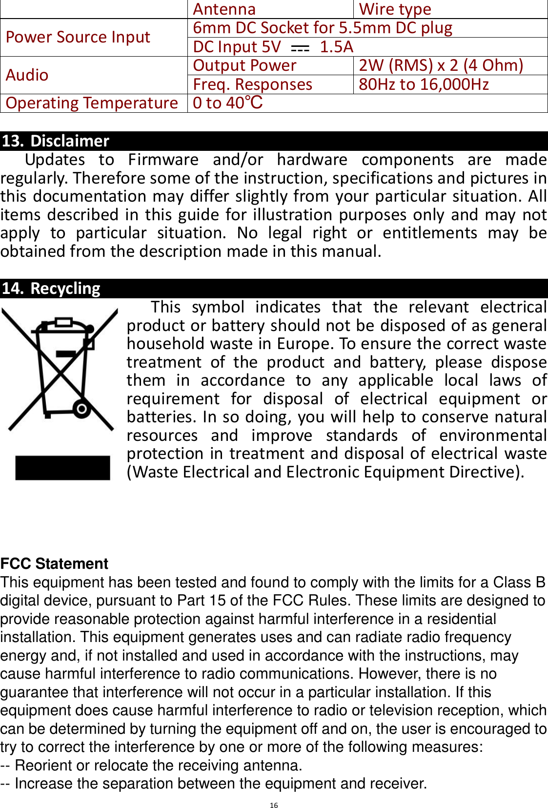  16 Antenna Wire type Power Source Input 6mm DC Socket for 5.5mm DC plug   DC Input 5V    1.5A Audio Output Power 2W (RMS) x 2 (4 Ohm) Freq. Responses   80Hz to 16,000Hz Operating Temperature 0 to 40℃  13. Disclaimer Updates  to  Firmware  and/or  hardware  components  are  made regularly. Therefore some of the instruction, specifications and pictures in this documentation may differ slightly from your particular situation. All items described in this guide for illustration purposes only and may not apply  to  particular  situation.  No  legal  right  or  entitlements  may  be obtained from the description made in this manual.  14. Recycling This  symbol  indicates  that  the  relevant  electrical product or battery should not be disposed of as general household waste in Europe. To ensure the correct waste treatment  of  the  product  and  battery,  please  dispose them  in  accordance  to  any  applicable  local  laws  of requirement  for  disposal  of  electrical  equipment  or batteries. In so doing, you will help to conserve natural resources  and  improve  standards  of  environmental protection in treatment and disposal of electrical waste (Waste Electrical and Electronic Equipment Directive).     FCC Statement This equipment has been tested and found to comply with the limits for a Class B digital device, pursuant to Part 15 of the FCC Rules. These limits are designed to provide reasonable protection against harmful interference in a residential installation. This equipment generates uses and can radiate radio frequency energy and, if not installed and used in accordance with the instructions, may cause harmful interference to radio communications. However, there is no guarantee that interference will not occur in a particular installation. If this equipment does cause harmful interference to radio or television reception, which can be determined by turning the equipment off and on, the user is encouraged to try to correct the interference by one or more of the following measures: -- Reorient or relocate the receiving antenna.    -- Increase the separation between the equipment and receiver.     